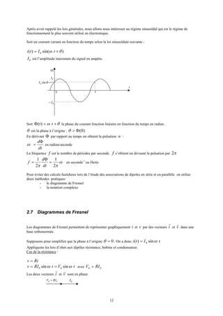 12
Après avoir rappelé les lois générales, nous allons nous intéresser au régime sinusoïdal qui est le régime de
fonctionnement le plus souvent utilisé en électronique.
Soit un courant variant en fonction du temps selon la loi sinusoïdale suivante :
)sin()( 0 θω += tIti
0I est l’amplitude maximum du signal en ampère.
t
0
i(t)
T
θsin0I
0I
0I−
Soit θω +=Φ tt)( la phase du courant fonction linéaire en fonction du temps en radian.
θ est la phase à l’origine : )0(Φ=θ
En dérivant Φ par rapport au temps on obtient la pulsation w :
dt
dΦ
=ω en radian/seconde
La fréquence f est le nombre de périodes par seconde. f s’obtient en divisant la pulsation par π2
ω
ππ 2
1
2
1
=
Φ
=
dt
d
f en seconde-1
ou Hertz
Pour éviter des calculs fastidieux lors de l’étude des associations de dipoles en série et en parallèle on utilise
deux méthodes pratiques:
- le diagramme de Fresnel
- la notation complexe
2.7 Diagrammes de Fresnel
Les diagrammes de Fresnel permettent de représenter graphiquement i et v par des vecteurs i
r
et v
r
dans une
base orthonormée.
Supposons pour simplifier que la phase à l’origine 0=θ . On a donc tIti ωsin)( 0=
Appliquons les lois d’ohm aux dipôles résistance, bobine et condensateur.
Cas de la résistance :
Riv =
tVtRIv ωω sinsin 00 == avec 00 RIV =
Les deux vecteurs i
r
et v
r
sont en phase
00 RIV = 0I
 
