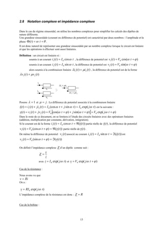 15
2.8 Notation complexe et impédance complexe
Dans le cas du régime sinusoidal, on utilise les nombres complexes pour simplifier les calculs des dipôles de
nature différente.
Une grandeur sinusoidale (courant ou différence de potentiel) est caractérisé par deux nombres : l’amplitude et la
phase θω +=Φ tt)( .
Il est donc naturel de représenter une grandeur sinusoidale par un nombre complexe lorsque le circuit est linéaire
et que les opérations à effectuer sont aussi linéaires.
Définition : un circuit est linéaire si :
soumis à un courant tIti ωcos)( 01 = , la différence de potentiel est )cos()( 01 ϕω += tVtv
soumis à un courant tIti ωsin)( 02 = , la différence de potentiel est )sin()( 02 ϕω += tVtv
alors soumis à la combinaison linéaire )()( 21 titi µλ + , la différence de potentiel est de la forme
)()( 21 tvtv µλ +
i1
i2
v2
v1
21 vv µλ +
21 ii µλ +
Posons 1=λ et j=µ . La différence de potentiel associée à la combinaison linéaire
)exp()sin(cos)()()( 0021 tjItjtItjititi ωωω =+=+= est la suivante :
[ ] )exp()sin()cos()()()( 0021 ϕωϕωϕω +=+++=+= tjVtjtVtjvtvtv
Dans le reste de ce document, on se limitera à l’étude des circuits linéaires avec des opérateurs linéaires
(addition, multiplication par constante, dérivation, intégration).
Si le courant est de la forme ))((cos)( 01 titIti ℜ== ω partie réelle de )(ti , la différence de potentiel
))(()(cos)( 01 tvtVtv ℜ=+= ϕω partie réelle de )(tv .
De même la différence de potentiel )(2 tv associé au courant ))((sin)( 02 titIti ℑ== ω est
))(()(sin)( 02 tvtVtv ℑ=+= ϕω
On définit l’impédance complexe Z d’un dipôle comme suit :
i
v
Z =
avec )exp(0 tjIi ω= et )exp(0 ϕω += tjVv
Cas de la résistance :
Nous avons vu que
Riv =
On a :
)exp(0 tjRIv ω=
L’impédance complexe de la résistance est donc : RZ =
Cas de la bobine :
 
