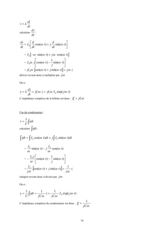 16
dt
di
Lv =
calculons
dt
id
:




+= )sin()cos(0 t
dt
d
jt
dt
d
I
dt
id
ωω
= [ ])cos()sin(0 tjtI ωωωω +−
= 





− )sin(
1
)cos(0 t
j
tjI ωωω
= [ ] ijtjtjI ωωωω =+ )sin()cos(0
dériver revient donc à multiplier par ωj
On a :
)exp(0 tjIjLijL
dt
id
Lv ωωω ===
L’impédance complexe de la bobine est donc : ωjLZ =
Cas du condensateur :
∫= idt
C
v
1
calculons ∫ dti :
∫ ∫∫ += dttIjdttIdti )sin()cos( 00 ωω
= )cos()sin( 00
t
I
jt
I
ω
ω
ω
ω
−
= 





−− )sin(
1
)cos(0
t
j
t
jI
ωω
ω
= [ ] i
j
tjt
j
I
ω
ωω
ω
1
)sin()cos(0
=+
intégrer revient donc à diviser par ωj
On a :
)exp(
111
0 tjI
jC
i
jC
dti
C
v ω
ωω
=== ∫
L’impédance complexe du condensateur est donc :
ωjC
Z
1
=
 