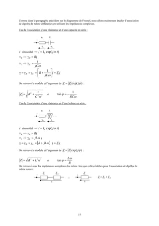 17
Comme dans le paragraphe précédent sur le diagramme de Fresnel, nous allons maintenant étudier l’association
de dipoles de nature différentes en utilisant les impédances complexes.
Cas de l’association d’une résistance et d’une capacité en série :
i
vR vC
CR
i sinusoidal => )exp(0 tjIi ω=
Rv => iRvR =
Cv =>
ωjC
i
vC =
iZi
jC
Rvvv CR .
1
=





+=+=
ω
On retrouve le module et l’argument de )exp( ϕjZZ = :
22
2 1
ωC
RZ += et
ω
ϕ
RC
1
tan −=
Cas de l’association d’une résistance et d’une bobine en série :
i
vR vL
LR
i sinusoidal => )exp(0 tjIi ω=
Rv => iRvR =
Lv => ijLvL ω=
[ ] iZijLRvvv LR .=+=+= ω
On retrouve le module et l’argument de )exp( ϕjZZ = :
222
ωLRZ += et
R
Lω
ϕ =tan
On retrouve avec les impédances complexes les même lois que celles établies pour l’association de dipôles de
même nature :
i
v v
i
21 ZZZ +=
2Z1Z Z
 