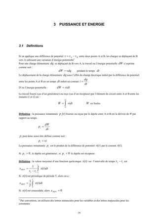 19
3 PUISSANCE ET ENERGIE
3.1 Définitions
Si on applique une différence de potentiel BA vvv −= entre deux points A et B, les charges se déplaçant de B
vers A subissent une variation d’énergie potentielle2
Pour une charge élémentaire dq se déplaçant de B vers A, le travail ou l’énergie potentielle dW s’exprime
comme suit :
vdqdW = pendant le temps dt
Le déplacement de la charge élémentaire dq sous l’effet du champ électrique induit par la différence de potentiel
entre les points A et B en un temps dt induit un courant
dt
dq
i = .
D’ou l’énergie potentielle : vidtdW =
Le travail fourni (cas d’un générateur) ou reçu (cas d’un récepteur) par l’élément du circuit entre A et B entre les
instants t1 et t2 est :
vidtW
t
t
∫=
2
1
W en Joules
Définition : la puissance instantanée )(tpi fournie ou reçue par le dipole entre A et B est la dérivée de W par
rapport au temps.
dt
dW
pi =
ip peut donc aussi être définie comme suit :
vipi =
La puissance instantanée ip est le produit de la différence de potentiel )(tv par le courant )(ti .
Si 0>ip , le dipôle est générateur ; si 0<ip le dipôle est récepteur.
Définition : la valeur moyenne d’une fonction quelconque )(tx sur l’intervalle de temps 12 tt − est
dttx
tt
x
t
t
MOY )(
1 2
112
∫−
=
Si )(tx est périodique de période T, alors on a :
dttx
T
x
T
MOY )(
1
0
∫=
Si )(tx est sinusoidale, alors 0=MOYx
2
Par convention, on utilisera des lettres minuscules pour les variables et des lettres majuscules pour les
constantes
 