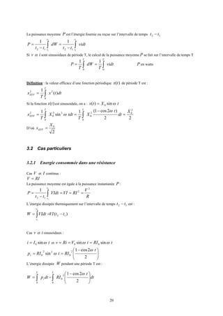 20
La puissance moyenne P est l’énergie fournie ou reçue sur l’intervalle de temps 12 tt −
vidt
tt
dW
tt
P
t
t
t
t
∫∫ −
=
−
=
2
1
2
1 1212
11
Si v et i sont sinusoidaux de période T, le calcul de la puissance moyenne P se fait sur l’intervalle de temps T
vidt
T
dW
T
P
TT
∫∫ ==
00
11
P en watts
Définition : la valeur efficace d’une fonction périodique )(tx de période T est :
dttx
T
x
T
EFF )(
1 2
0
2
∫=
Si la fonction )(tx est sinusoidale, on a : tXtx ωsin)( 0=
22
)2cos1(1
sin
1 2
02
0
0
22
0
0
2 X
dt
t
X
T
tdtX
T
x
TT
EFF =
−
== ∫∫
ω
ω
D’où
2
0X
xEFF =
3.2 Cas particuliers
3.2.1 Energie consommée dans une résistance
Cas V et I continus :
RIV =
La puissance moyenne est égale à la puissance instantanée P :
R
V
RIVIVIdt
tt
P
t
t
2
2
12
2
1
1
===
−
= ∫
L’énergie dissipée thermiquement sur l’intervalle de temps 12 tt − est :
)( 12
2
1
ttVIVIdtW
t
t
−== ∫
Cas v et i sinusoidaux :
tIi ωsin0= et tRItVRiv ωω sinsin 00 ===







 −
==
2
2cos1
sin
2
0
22
0
t
RItRIpi
ω
ω
L’énergie dissipée W pendant une période T est :
dtpW i
T
∫=
0
= dt
t
RI
T







 −
∫ 2
2cos12
0
0
ω
 
