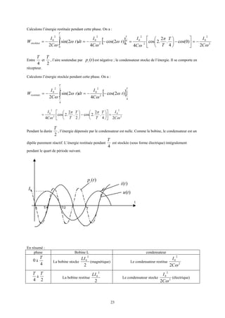 23
Calculons l’énergie restituée pendant cette phase. On a :
[ ] 2
2
0
2
2
04
02
2
0
4
0
2
0
2
)0cos(
4
.
2
.2cos
4
)2cos(
4
)2sin(
2 ω
π
ω
ω
ω
ω
ω C
IT
TC
I
t
C
I
dtt
C
I
W
T
T
stockéee −=





−





=−−=−= ∫
Entre
4
T
et
2
T
, l’aire soutendue par )(tpi est négative ; le condensateur stocke de l’énergie. Il se comporte en
récepteur.
Calculons l’énergie stockée pendant cette phase. On a :
[ ]2
4
2
2
0
2
4
2
0
)2cos(
4
)2sin(
2
T
T
T
T
restituée t
C
I
dtt
C
I
W ω
ω
ω
ω
−−=−= ∫
2
2
0
2
2
0
24
.
2
.2cos
2
.
2
.2cos
4 ω
ππ
ω C
IT
T
T
TC
I
=











−





=
Pendant la durée
2
T
, l’énergie dépensée par le condensateur est nulle. Comme la bobine, le condensateur est un
dipôle purement réactif. L’énergie restituée pendant
4
T
est stockée (sous forme électrique) intégralement
pendant le quart de période suivant.
En résumé :
phase Bobine L condensateur
0 à
4
T
La bobine stocke
2
2
0LI
(magnétique) Le condensateur restitue 2
2
0
2 ωC
I
4
T
à
2
T
La bobine restitue
2
2
0LI
Le condensateur stocke 2
2
0
2 ωC
I
(électrique)
t
0 T
0I
)(tpi
)(tu
)(ti
T/2T/4
 