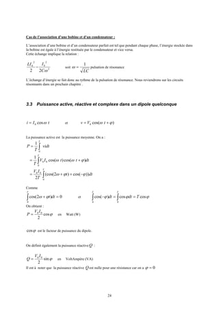 24
Cas de l’association d’une bobine et d’un condensateur :
L’association d’une bobine et d’un condensateur parfait est tel que pendant chaque phase, l’énergie stockée dans
la bobine est égale à l’énergie restituée par le condensateur et vice versa.
Cette échange implique la relation :
2
2
0LI
= 2
2
0
2 ωC
I
soit
LC
1
=ω pulsation de résonance
L’échange d’énergie se fait donc au rythme de la pulsation de résonance. Nous reviendrons sur les circuits
résonnants dans un prochain chapitre .
3.3 Puissance active, réactive et complexe dans un dipole quelconque
tIi ωcos0= et )cos(0 ϕω += tVv
La puissance active est la puissance moyenne. On a :
vidt
T
P
T
∫=
0
1
dtttIV
T
T
∫ +=
0
00 )cos()cos(
1
ϕωω
dtt
T
IV T
))cos()2(cos(
2 0
00
∫ −++= ϕϕω
Comme
0)2cos(
0
=+∫ dtt
T
ϕω et ϕϕϕ coscos)cos(
00
Tdtdt
TT
==− ∫∫
On obtient :
ϕcos
2
00 IV
P = en Watt (W)
ϕcos est le facteur de puissance du dipole.
On définit également la puissance réactiveQ :
ϕsin
2
00 IV
Q = en VoltAmpère (VA)
Il est à noter que la puissance réactive Q est nulle pour une résistance car on a 0=ϕ
 