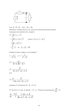 28
Avec jXRZ += et CCC jXRZ +=
Déterminons la relation entre Z et CZ pour avoir le maximum de puissance transmise.
La puissance active transmise à CZ est égale à :
( )**
4
1
ivivP +=
( )***
..
4
1
iiZiiZ cc += comme iZv c .= et
***
.iZv c=
( ) iiZZ cc
**
4
1
+=
ii
R *
2
= car RZZ cc 2
*
=+
Calculons le courant complexe i et son conjugué
*
i
cZZ
e
i
+
= et **
*
*
cZZ
e
i
+
=
( )( )**
*
* .
.
cc ZZZZ
ee
ii
++
=
( ) ( )22
2
*
.
cc XXRR
e
ii
+++
=
d’où
( ) ( )22
2
2 cc
c
XXRR
eR
P
+++
=
la puissance P est fonction de R , cR , X et cX
P varie de 0 à ∞± pour cX allant de ∞− à ∞+ . P passe par un maximum pour 0=
cdX
dP
=
dX
dP ( )( )
( ) ( )( )222
2
2
2
cc
cc
XXRR
XXeR
+++
+−
e
Z
i
v ZC
 