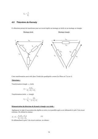 36
T
N
Z
Y
1
=
4.6 Théorème de Kennely
Ce théorème permet de transformer pour un circuit tripôle un montage en étoile en un montage en triangle.
Montage étoile Montage triangle
Cette transformation aussi utile dans l’étude des quadripoles comme les filtres en T et en Π
Théorèmes :
Transformation triangle ⇒ étoile
231312
1213
1
ZZZ
ZZ
Z
++
=
Transformation étoile ⇒ triangle
321
21
12
12
1
YYY
YY
Z
Y
++
==
Démonstration du théorème de Kennely triangle vers étoile :
Appliquons la règle d’association des dipôles en série et en parallèle après avoir débranché le pole 2 du circuit
extérieur. On obtient la relation :
231312
231213
31
)(
ZZZ
ZZZ
ZZ
++
+
=+ (1)
En débranchant le pole 3 du circuit extérieur, on obtient :
z1 z2
1 2
N
v13
3
v23
v12
z3
z13
z12
1 2
v13
3
v23
v12
z23
 
