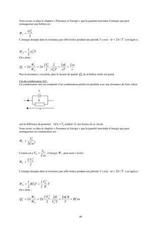 40
Nous avons vu dans le chapitre « Puissance et Energie » que la quantité maximale d’énergie que peut
emmagasiner une bobine est :
2
2
0LI
WL =
L’énergie dissipée dans la résistance par effet Joules pendant une période T ( avec T/2πω = ) est égale à :
TrIWD
2
0
2
1
=
On a donc :
r
L
rT
L
TrI
LI
W
W
Q
D
L
L
ωπ
ππ ====
22
.
2
22 2
0
2
0
Plus la résistance r est petite, plus le facteur de qualité LQ de la bobine réelle est grand.
Cas du condensateur réel :
Un condensateur réel est composée d’un condensateur parfait en parallèle avec une résistance de forte valeur.
soit la différence de potentiel )cos()( 0 tVtv ω= aux bornes de ce circuit.
Nous avons vu dans le chapitre « Puissance et Energie » que la quantité maximale d’énergie que peut
emmagasiner un condensateur est :
2
2
0
2 ωC
I
WC =
Comme on a
ωC
I
V 0
0 = , l’énergie CW peut aussi s’écrire :
2
2
0CV
WC =
L’énergie dissipée dans la résistance par effet Joules pendant une période T ( avec T/2πω = ) est égale à :
T
R
V
TRIWD
2
02
0
2
1
2
1
==
On a donc :
ω
π
ππ RC
T
CR
TV
RCV
W
W
Q
D
C
C ====
22
.
2
22 2
0
2
0
C
i
R
v
 