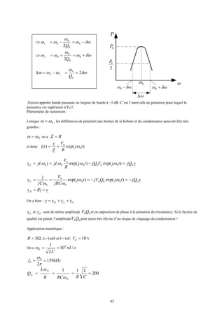 45
ω0ω
δωω −0 δωω +0
ω∆
0P
2
0P
P
ω∆ est appelée bande passante ou largeur de bande à –3 dB. C’est l’intervalle de pulsation pour lequel la
puissance est supérieure à P0/2.
Phénomène de surtension :
Lorsque 0ωω = , les différences de potentiel aux bornes de la bobine et du condensateur peuvent être très
grandes :
0ωω = on a RZ =
et donc )exp()( 0
0
tj
R
V
Z
v
ti ω==
)exp( 0
0
00 tj
R
V
jLijLvL ωωω == = vjQtjVjQ 0000 )exp( =ω
vjQtjQjVtj
jRC
V
jC
i
vC 00000
0
0
0
)exp()exp( −=−=== ωω
ωω
viRvR ==
On a bien : CLR vvvv ++=
Lv et Cv sont de même amplitude 00QV et en opposition de phase à la pulsation de résonnance. Si le facteur de
qualité est grand, l’amplitude 00QV peut aussi être élevée d’ou risque de claquage du condensateur !
Application numérique :
Ω= 5R , L=1mH et C=1nF. 100 =V V
On a srd
LC
/10
1 6
0 ==ω
kHzf 159
2
0
0 ==
π
ω
===
0
0
0
1
ω
ω
RCR
L
Q 200
1
=
C
L
R
δωω
ω
ωω −=−=⇒ 0
0
0
01
2Q
δωω
ω
ωω +=+=⇒ 0
0
0
02
2Q
δω
ω
ωωω 2
0
0
12 ==−=∆
Q
 