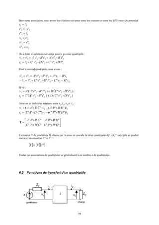 59
Dans cette association, nous avons les relations suivantes entre les courants et entre les différences de potentiel :
11 'ii =
21 '" ii −=
22" ii =
11 'vv =
12 "' vv =
22" vv =
On a donc les relations suivantes pour le premier quadripôle :
112211 "'"'''''' iBvAiBvAvv +=−==
112211 "'"'''''' iDvCiDvCii +=−==
Pour le second quadripole, nous avons :
222212 """""""' iBvAiBvAvv −=−==
222212 """""""' iDvCiDvCii −=−==−
D’où :
)""""(')""""(' 22221 iDvCBiBvAAv −+−=
)""""(')""""(' 22221 iDvCDiBvACi −+−=
Ainsi on en déduit les relations entre 211 ,, viv et 2i :
221 )"'"'()"'"'( iDBBAvCBAAv +−+=
221 )"'"'()"'"'( iDDBCvCDACi +−+=






++
++
=
"'"'"'"'
"'"'"'"'
DDBCCDAC
DBBACBAA
T
La matrice T du quadripole Q obtenu par la mise en cascade de deux quadripoles Q’ et Q’’ est égale au produit
matriciel des matrices T’ et T’’ :
[ ] [ ][ ]".' TTT =
Toutes ces associations de quadripoles se généralisent à un nombre n de quadripoles.
6.5 Fonctions de transfert d’un quadripôle
v1
i1
v2
i2
Z
générateur
e
ZL
ZC
charge
 