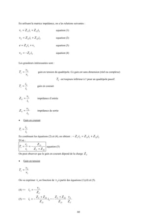 60
En utilisant la matrice impédance, on a les relations suivantes :
2121111 iZiZv += equation (1)
2221212 iZiZv += equation (2)
11 viZe L += equation (3)
22 iZv C−= equation (4)
Les grandeurs intéressantes sont :
1
2
v
v
Tv = gain en tension du quadripole. Ce gain est sans dimension (réel ou complexe)
CT est toujours inférieur à 1 pour un quadripole passif.
1
2
i
i
Ti = gain en courant
1
1
i
v
ZE = impédance d’entrée
2
2
i
v
ZS = impédance de sortie
• Gain en courant
1
2
i
i
Ti =
En combinant les équations (2) et (4), on obtient : 2221212 iZiZiZC +=−
D’où :
22
21
1
2
ZZ
Z
i
i
T
C
i
+
−== equation (5)
On peut observer que le gain en courant dépend de la charge CZ
• Gain en tension
1
2
v
v
Tv =
On va exprimer 1v en fonction de 2v à partir des équations (1),(4) et (5).
(4) =>
CZ
v
i 2
2 −=
(5) => 2
21
22
1 i
Z
ZZ
i C +
−= =
21
22
Z
ZZC +
−
CZ
v2
 
