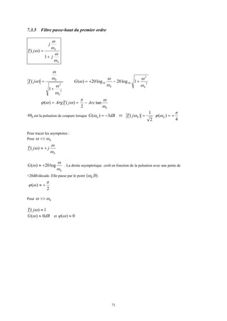 71
7.3.5 Filtre passe-haut du premier ordre
0
0
1
)(
ω
ω
ω
ω
ω
j
j
jT
+
=
2
0
2
0
1
)(
ω
ω
ω
ω
ω
+
=jT 2
0
2
10
0
10 1log20log20)(
ω
ω
ω
ω
ω +−+=G
== )()( ωωϕ jTArg
0
tan
2 ω
ωπ
Arc−
0ω est la pulsation de coupure lorsque dBG 3)( 0 −=ω =)( 0ωjT
2
1
4
)( 0
π
ωϕ +=
Pour tracer les asymptotes :
Pour 0ωω <<
0
)(
ω
ω
ω jjT +≈
0
log20)(
ω
ω
ω +≈G . La droite asymptotique croît en fonction de la pulsation avec une pente de
+20dB/décade. Elle passe par le point )0,( 0ω .
2
)(
π
ωϕ +≈
Pour 0ωω >>
1)( ≈ωjT
dBG 0)( ≈ω et 0)( ≈ωϕ
 