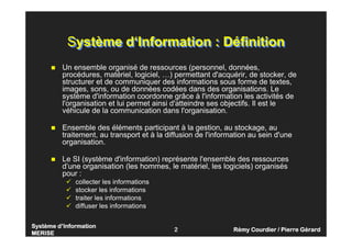Syst
Syst
Syst
Systè
è
è
ème d
me d
me d
me d’
’
’
’Information
Information
Information
Information
MERISE
MERISE
MERISE
MERISE
2 R
R
R
Ré
é
é
émy Courdier / Pierre G
my Courdier / Pierre G
my Courdier / Pierre G
my Courdier / Pierre Gé
é
é
érard
rard
rard
rard
Système d‘Information : Définition
Système d‘Information : Définition
 Un ensemble organisé de ressources (personnel, données,
procédures, matériel, logiciel, …) permettant d'acquérir, de stocker, de
structurer et de communiquer des informations sous forme de textes,
images, sons, ou de données codées dans des organisations. Le
système d'information coordonne grâce à l'information les activités de
l'organisation et lui permet ainsi d'atteindre ses objectifs. Il est le
véhicule de la communication dans l'organisation.
 Ensemble des éléments participant à la gestion, au stockage, au
traitement, au transport et à la diffusion de l'information au sein d'une
organisation.
 Le SI (système d'information) représente l'ensemble des ressources
d’une organisation (les hommes, le matériel, les logiciels) organisés
pour :
 collecter les informations
 stocker les informations
 traiter les informations
 diffuser les informations
 