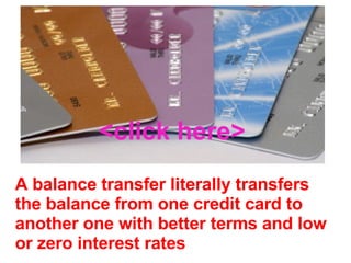 A balance transfer literally transfers the balance from one credit card to another one with better terms and low or zero interest rates <click here> 