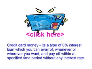Credit card money - its a type of 0% interest loan which you can avail of, whenever or wherever you want, and pay off within a specified time period without any interest rate. <click here> 