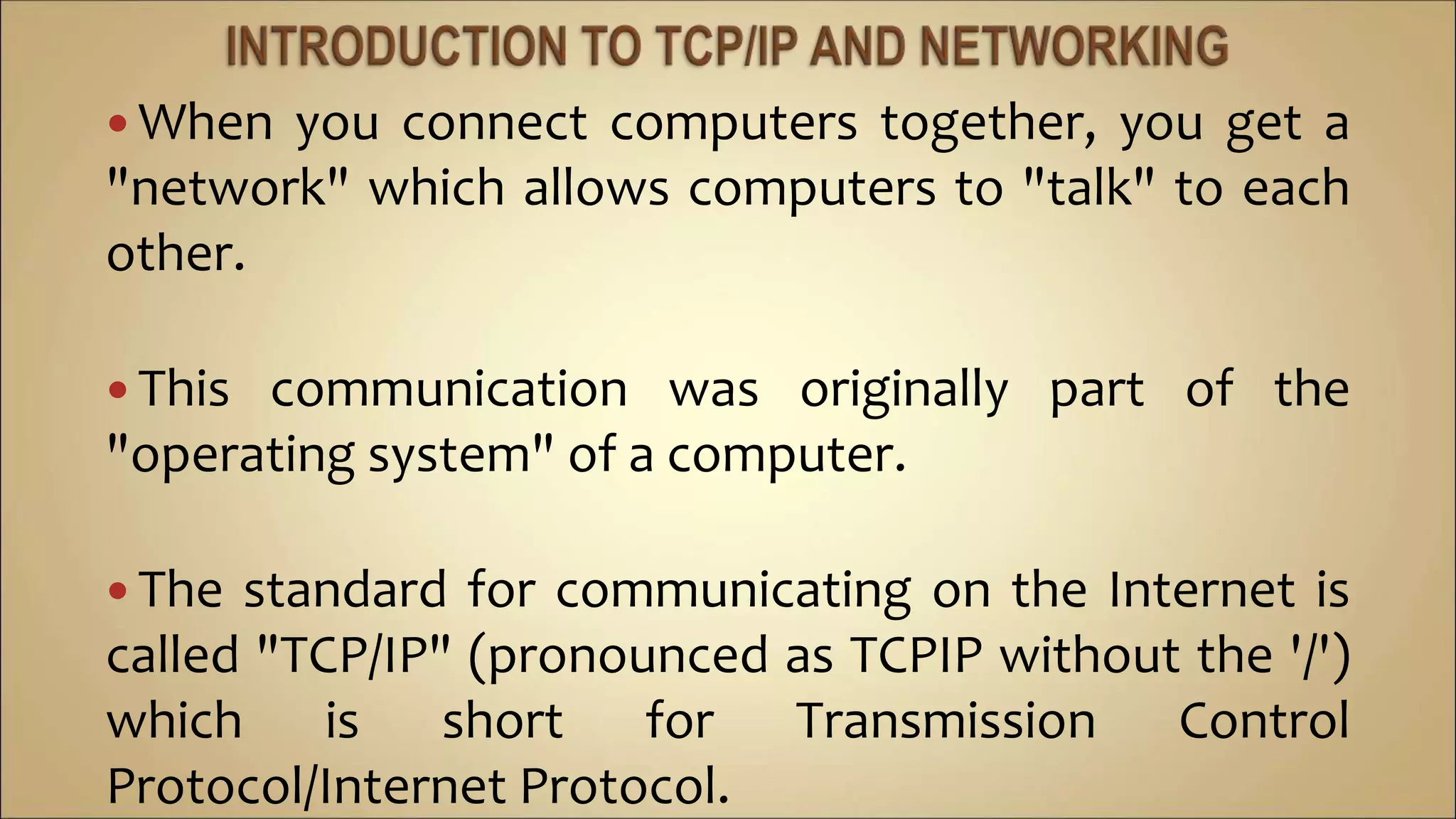  When you connect computers together, you get a
"network" which allows computers to "talk" to each
other.
 This communication was originally part of the
"operating system" of a computer.
 The standard for communicating on the Internet is
called "TCP/IP" (pronounced as TCPIP without the '/')
which is short for Transmission Control
Protocol/Internet Protocol.
 