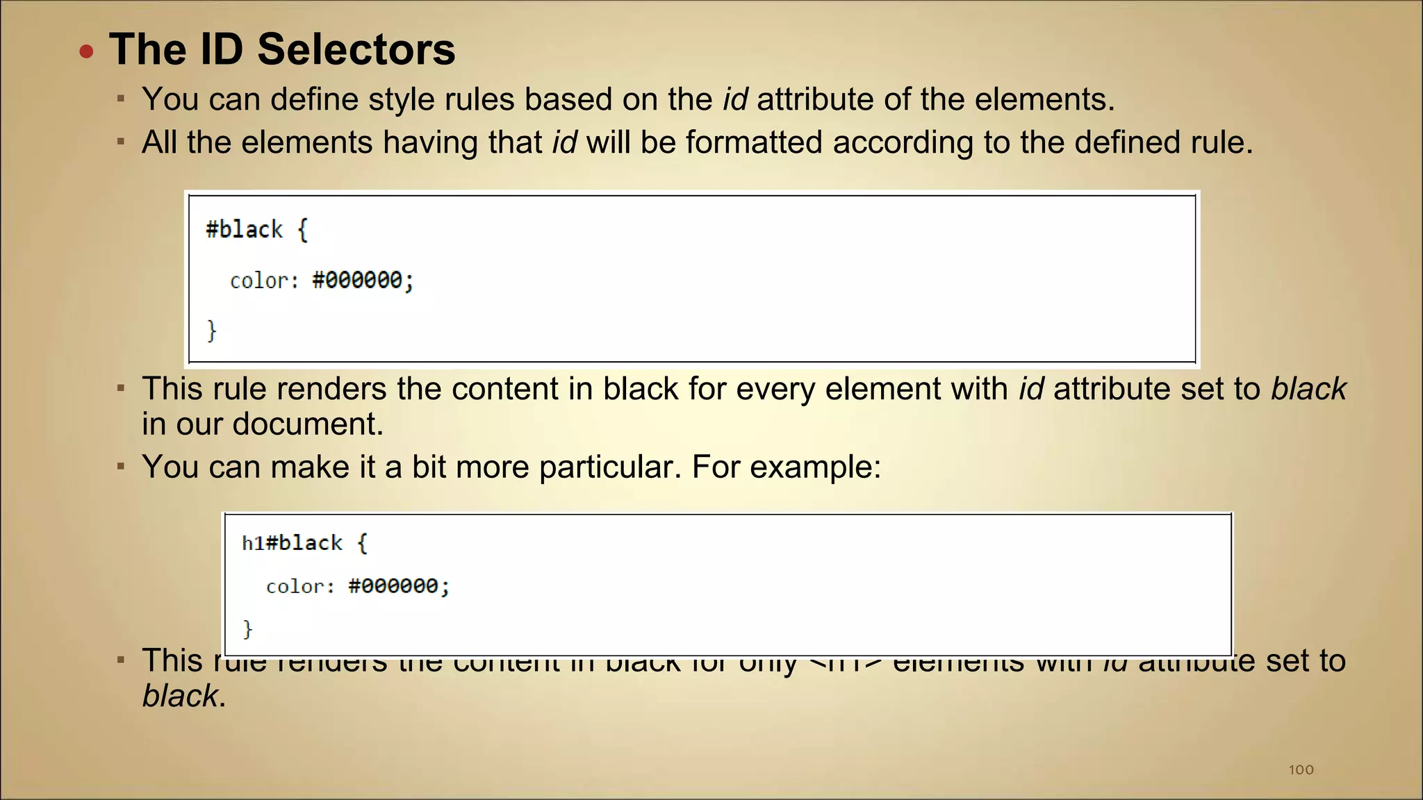  The ID Selectors
 You can define style rules based on the id attribute of the elements.
 All the elements having that id will be formatted according to the defined rule.
 This rule renders the content in black for every element with id attribute set to black
in our document.
 You can make it a bit more particular. For example:
 This rule renders the content in black for only <h1> elements with id attribute set to
black.
100
 