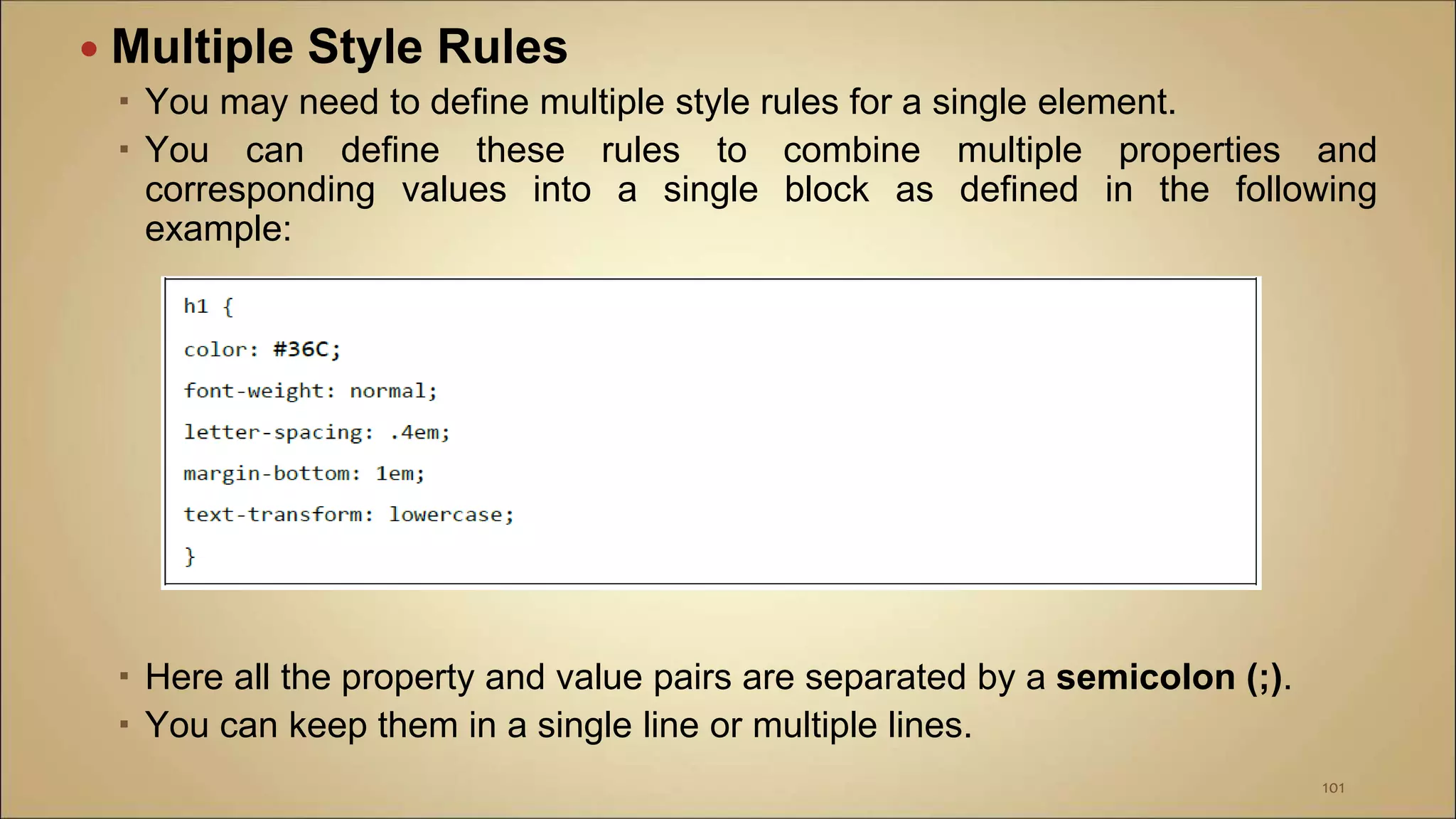  Multiple Style Rules
 You may need to define multiple style rules for a single element.
 You can define these rules to combine multiple properties and
corresponding values into a single block as defined in the following
example:
 Here all the property and value pairs are separated by a semicolon (;).
 You can keep them in a single line or multiple lines.
101
 