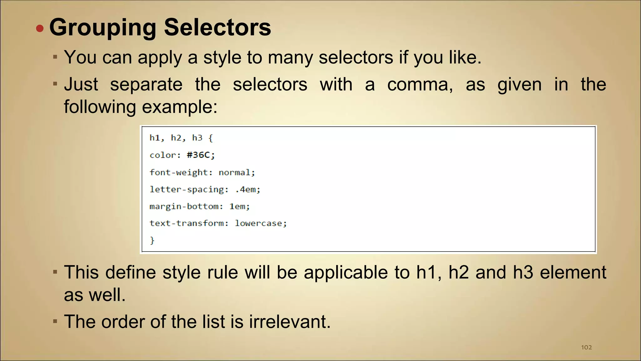  Grouping Selectors
 You can apply a style to many selectors if you like.
 Just separate the selectors with a comma, as given in the
following example:
 This define style rule will be applicable to h1, h2 and h3 element
as well.
 The order of the list is irrelevant.
102
 