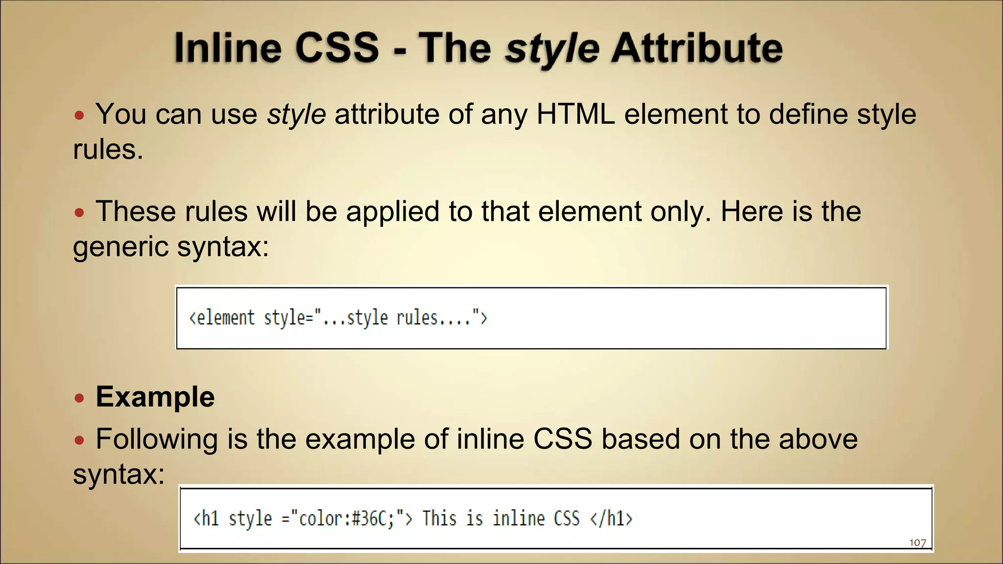  You can use style attribute of any HTML element to define style
rules.
 These rules will be applied to that element only. Here is the
generic syntax:
 Example
 Following is the example of inline CSS based on the above
syntax:
107
 