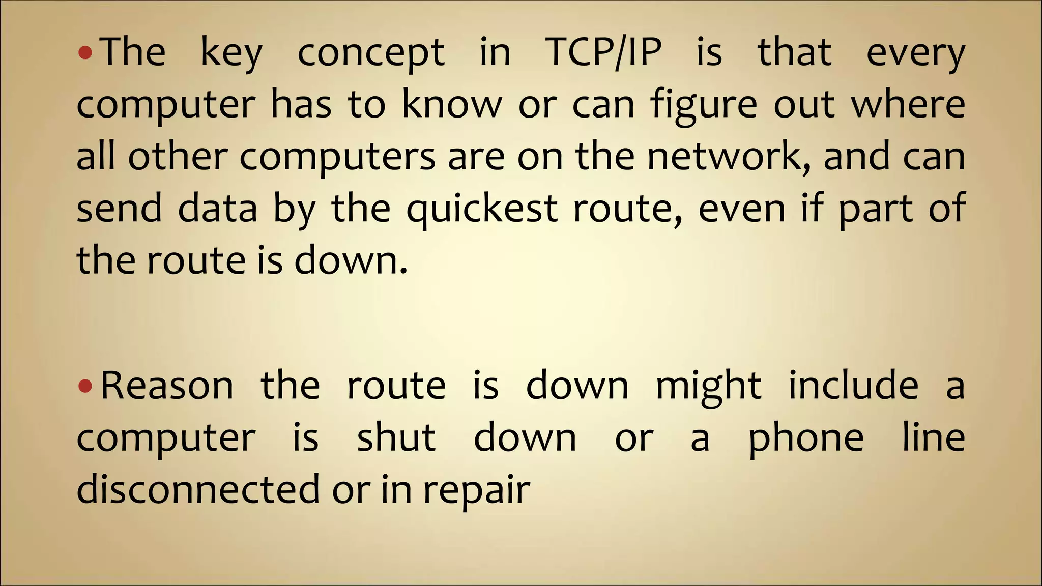 The key concept in TCP/IP is that every
computer has to know or can figure out where
all other computers are on the network, and can
send data by the quickest route, even if part of
the route is down.
Reason the route is down might include a
computer is shut down or a phone line
disconnected or in repair
 