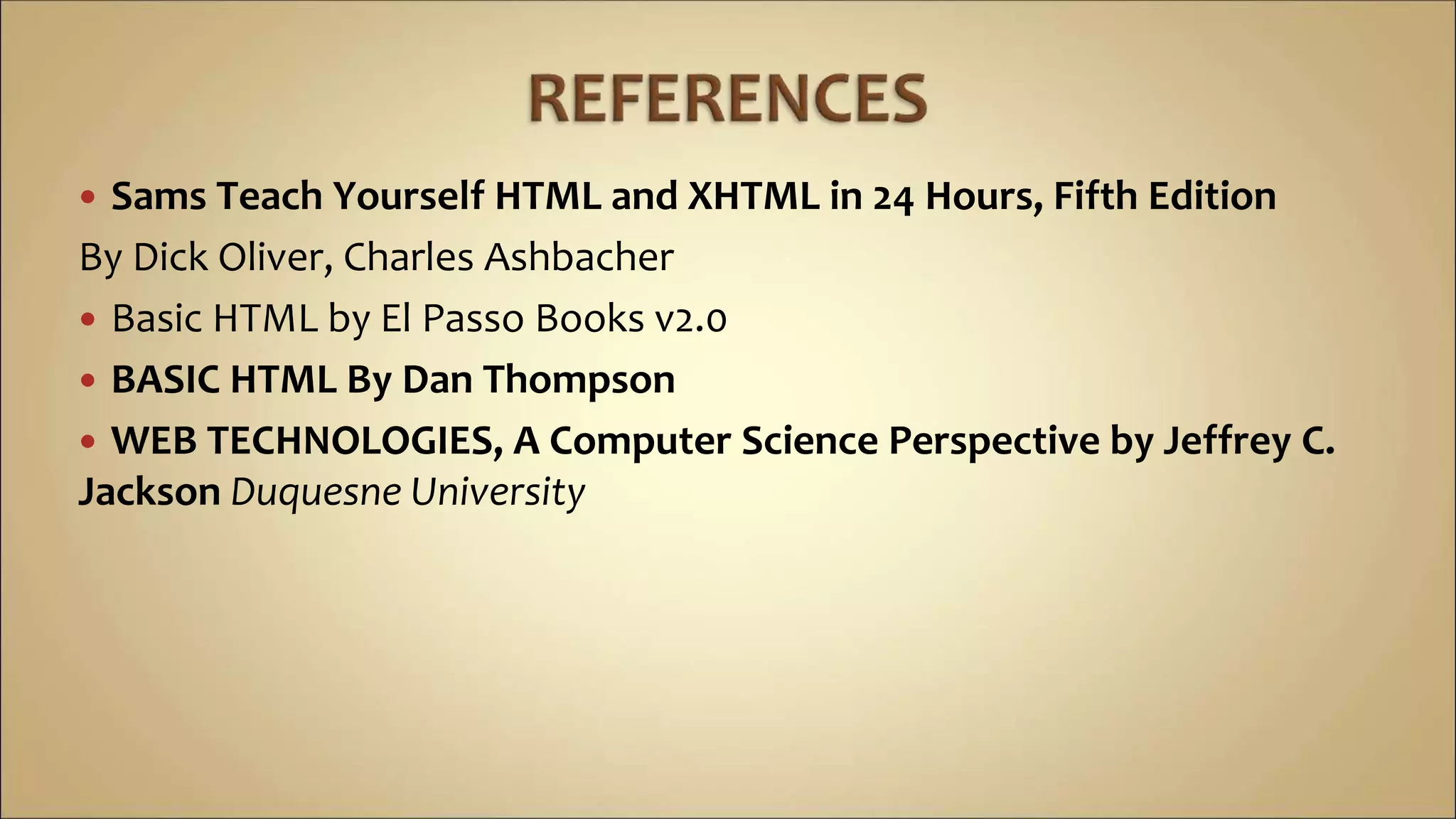  Sams Teach Yourself HTML and XHTML in 24 Hours, Fifth Edition
By Dick Oliver, Charles Ashbacher
 Basic HTML by El Passo Books v2.0
 BASIC HTML By Dan Thompson
 WEB TECHNOLOGIES, A Computer Science Perspective by Jeffrey C.
Jackson Duquesne University
 