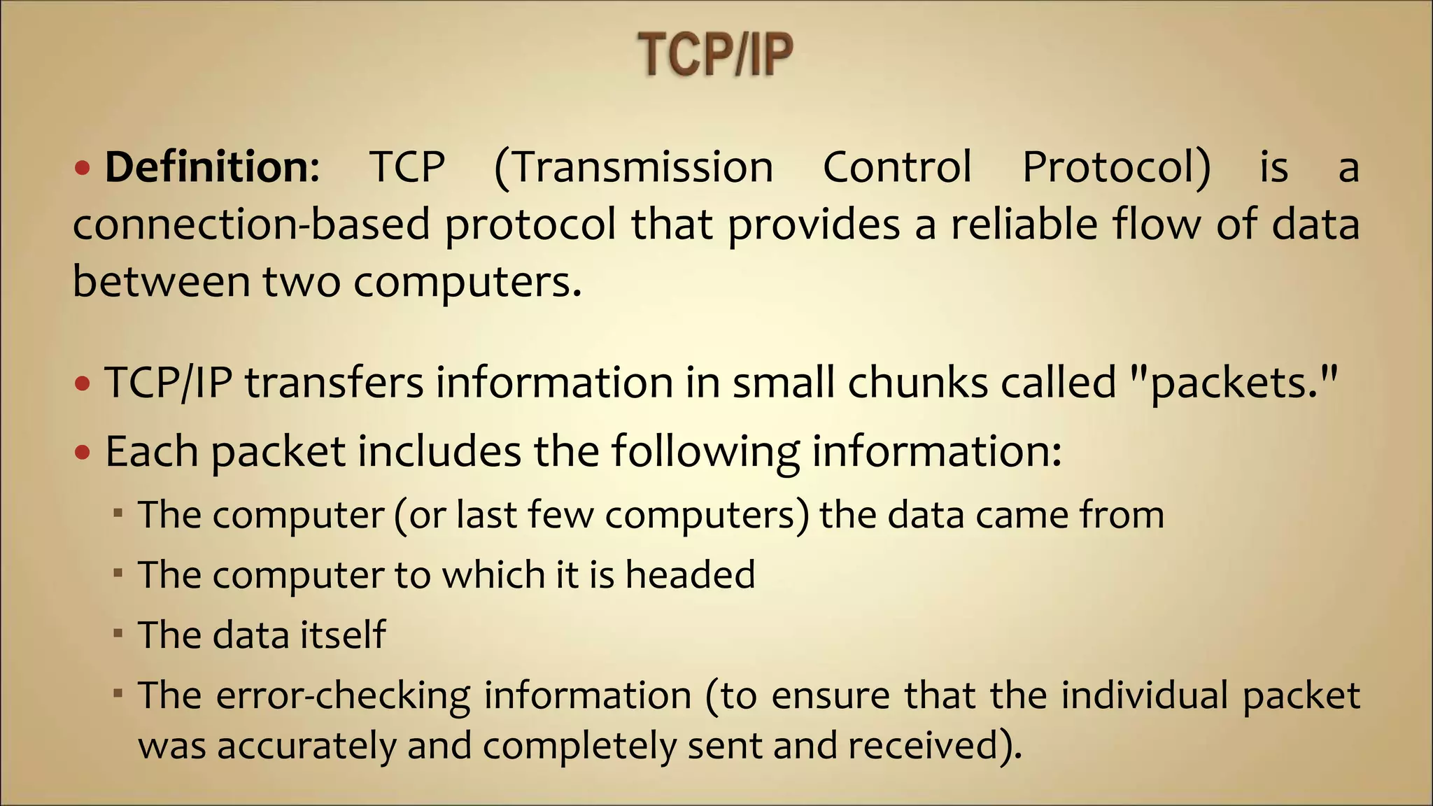  Definition: TCP (Transmission Control Protocol) is a
connection-based protocol that provides a reliable flow of data
between two computers.
 TCP/IP transfers information in small chunks called "packets."
 Each packet includes the following information:
 The computer (or last few computers) the data came from
 The computer to which it is headed
 The data itself
 The error-checking information (to ensure that the individual packet
was accurately and completely sent and received).
 