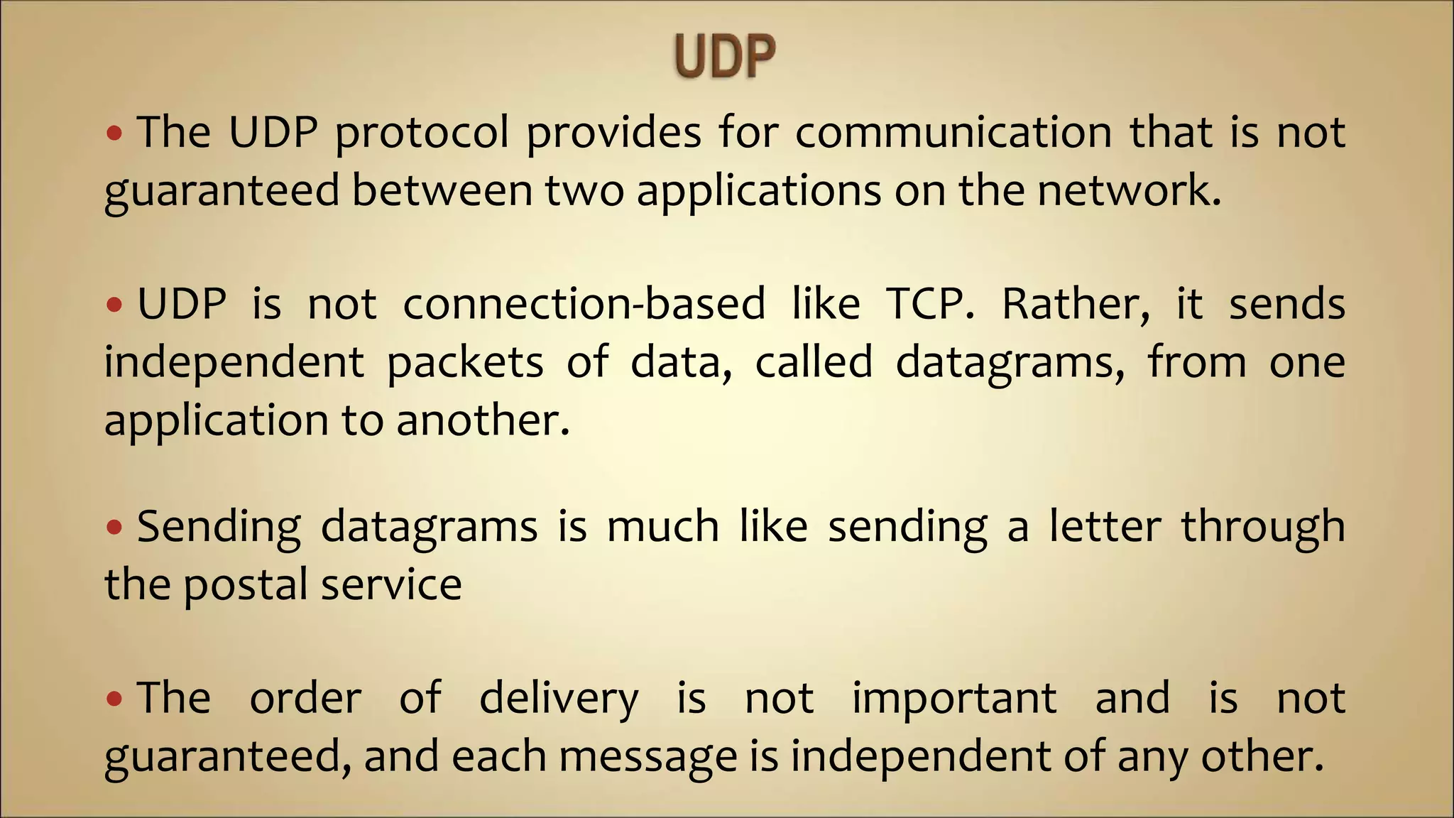  The UDP protocol provides for communication that is not
guaranteed between two applications on the network.
 UDP is not connection-based like TCP. Rather, it sends
independent packets of data, called datagrams, from one
application to another.
 Sending datagrams is much like sending a letter through
the postal service
 The order of delivery is not important and is not
guaranteed, and each message is independent of any other.
 