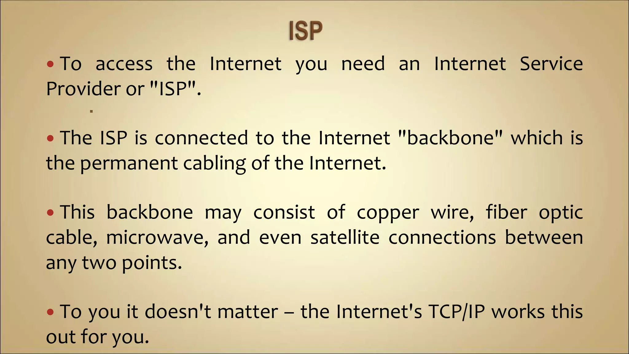  To access the Internet you need an Internet Service
Provider or "ISP".

 The ISP is connected to the Internet "backbone" which is
the permanent cabling of the Internet.
 This backbone may consist of copper wire, fiber optic
cable, microwave, and even satellite connections between
any two points.
 To you it doesn't matter – the Internet's TCP/IP works this
out for you.
 