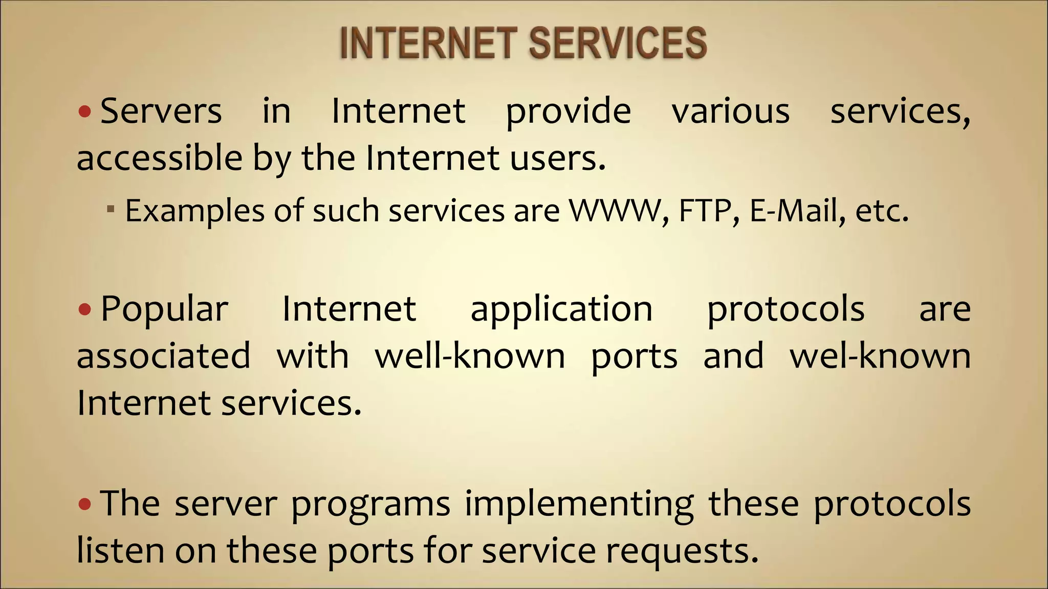  Servers in Internet provide various services,
accessible by the Internet users.
 Examples of such services are WWW, FTP, E-Mail, etc.
 Popular Internet application protocols are
associated with well-known ports and wel-known
Internet services.
 The server programs implementing these protocols
listen on these ports for service requests.
 