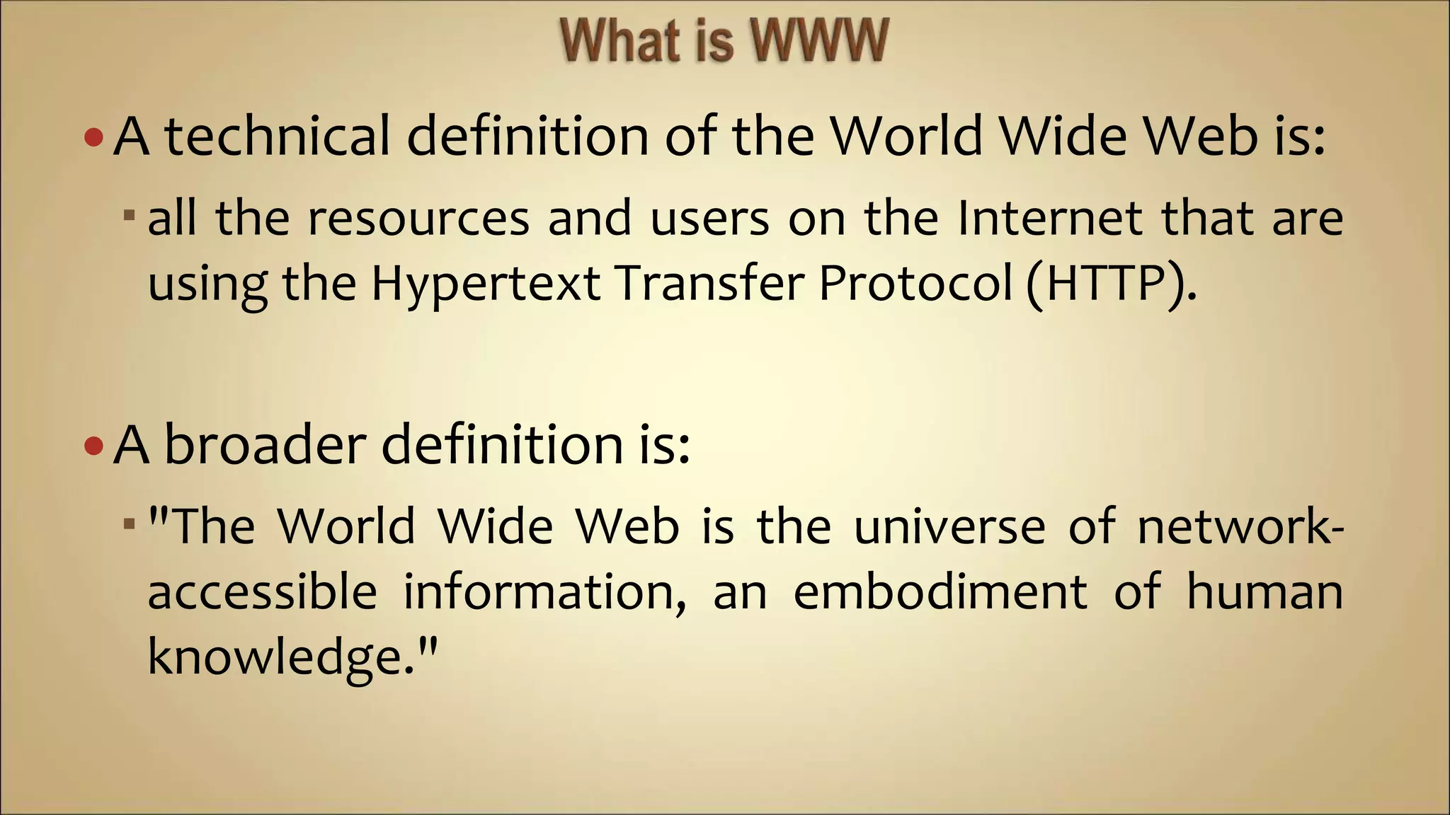 A technical definition of the World Wide Web is:
all the resources and users on the Internet that are
using the Hypertext Transfer Protocol (HTTP).
A broader definition is:
"The World Wide Web is the universe of network-
accessible information, an embodiment of human
knowledge."
 