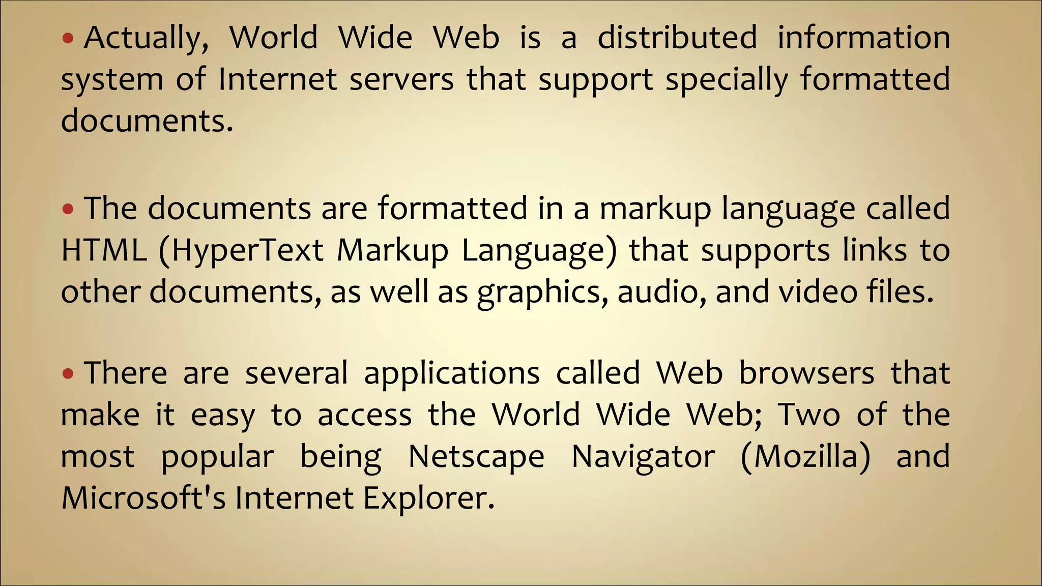  Actually, World Wide Web is a distributed information
system of Internet servers that support specially formatted
documents.
 The documents are formatted in a markup language called
HTML (HyperText Markup Language) that supports links to
other documents, as well as graphics, audio, and video files.
 There are several applications called Web browsers that
make it easy to access the World Wide Web; Two of the
most popular being Netscape Navigator (Mozilla) and
Microsoft's Internet Explorer.
 