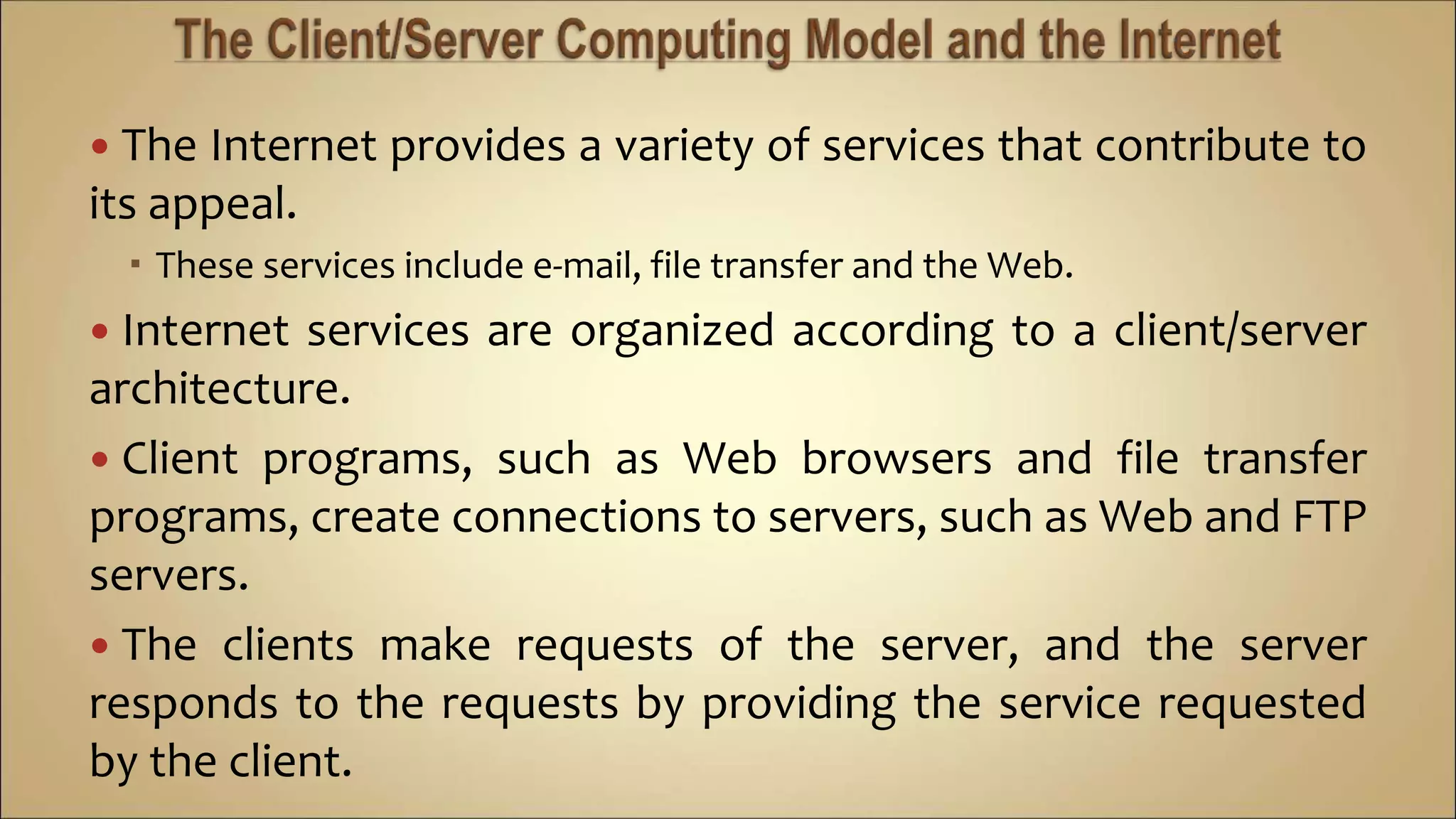  The Internet provides a variety of services that contribute to
its appeal.
 These services include e-mail, file transfer and the Web.
 Internet services are organized according to a client/server
architecture.
 Client programs, such as Web browsers and file transfer
programs, create connections to servers, such as Web and FTP
servers.
 The clients make requests of the server, and the server
responds to the requests by providing the service requested
by the client.
 