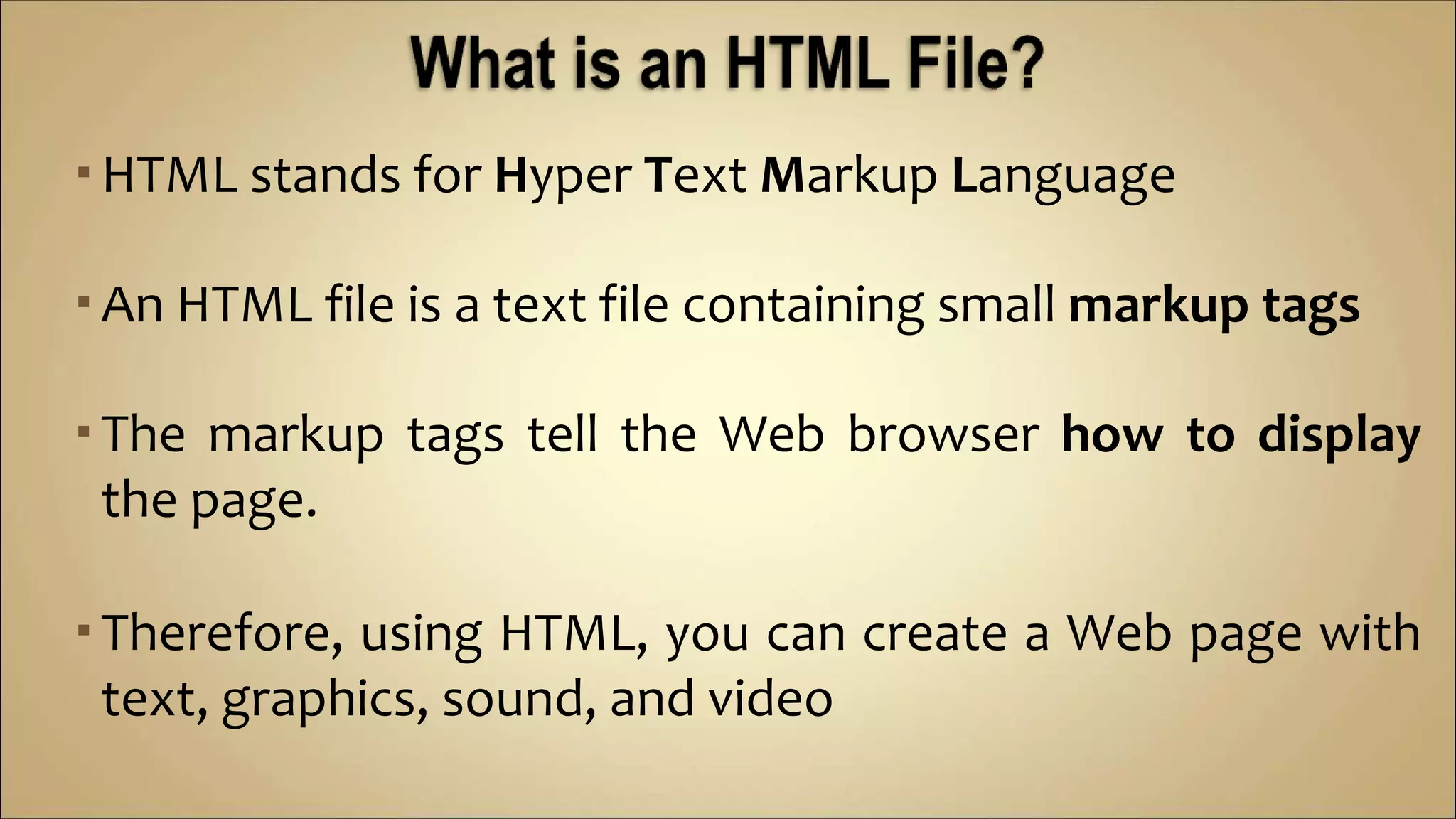 HTML stands for Hyper Text Markup Language
An HTML file is a text file containing small markup tags
The markup tags tell the Web browser how to display
the page.
Therefore, using HTML, you can create a Web page with
text, graphics, sound, and video
 