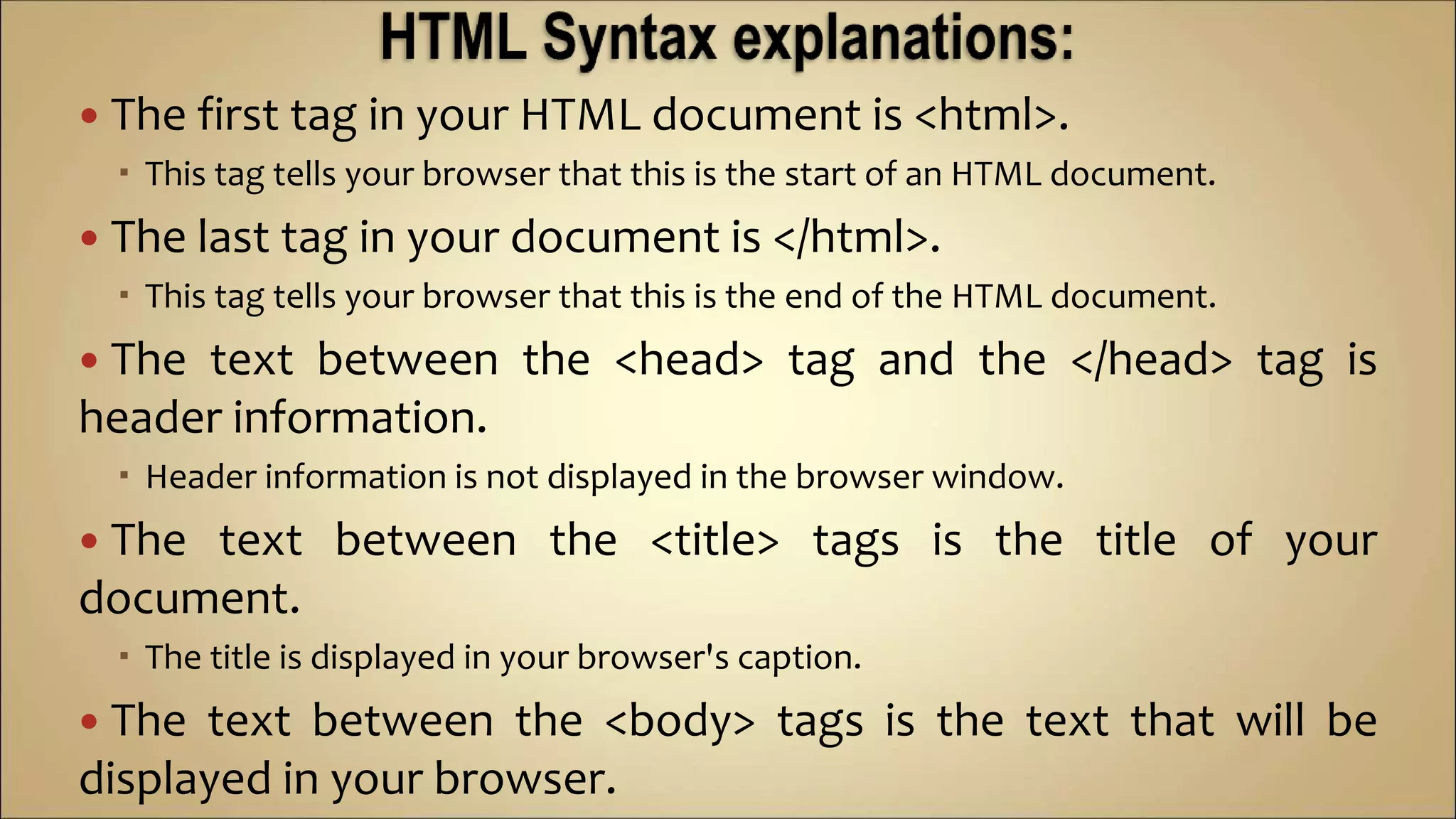  The first tag in your HTML document is <html>.
 This tag tells your browser that this is the start of an HTML document.
 The last tag in your document is </html>.
 This tag tells your browser that this is the end of the HTML document.
 The text between the <head> tag and the </head> tag is
header information.
 Header information is not displayed in the browser window.
 The text between the <title> tags is the title of your
document.
 The title is displayed in your browser's caption.
 The text between the <body> tags is the text that will be
displayed in your browser.
 