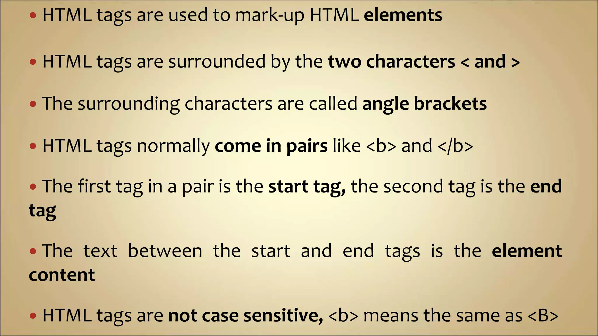  HTML tags are used to mark-up HTML elements
 HTML tags are surrounded by the two characters < and >
 The surrounding characters are called angle brackets
 HTML tags normally come in pairs like <b> and </b>
 The first tag in a pair is the start tag, the second tag is the end
tag
 The text between the start and end tags is the element
content
 HTML tags are not case sensitive, <b> means the same as <B>
 