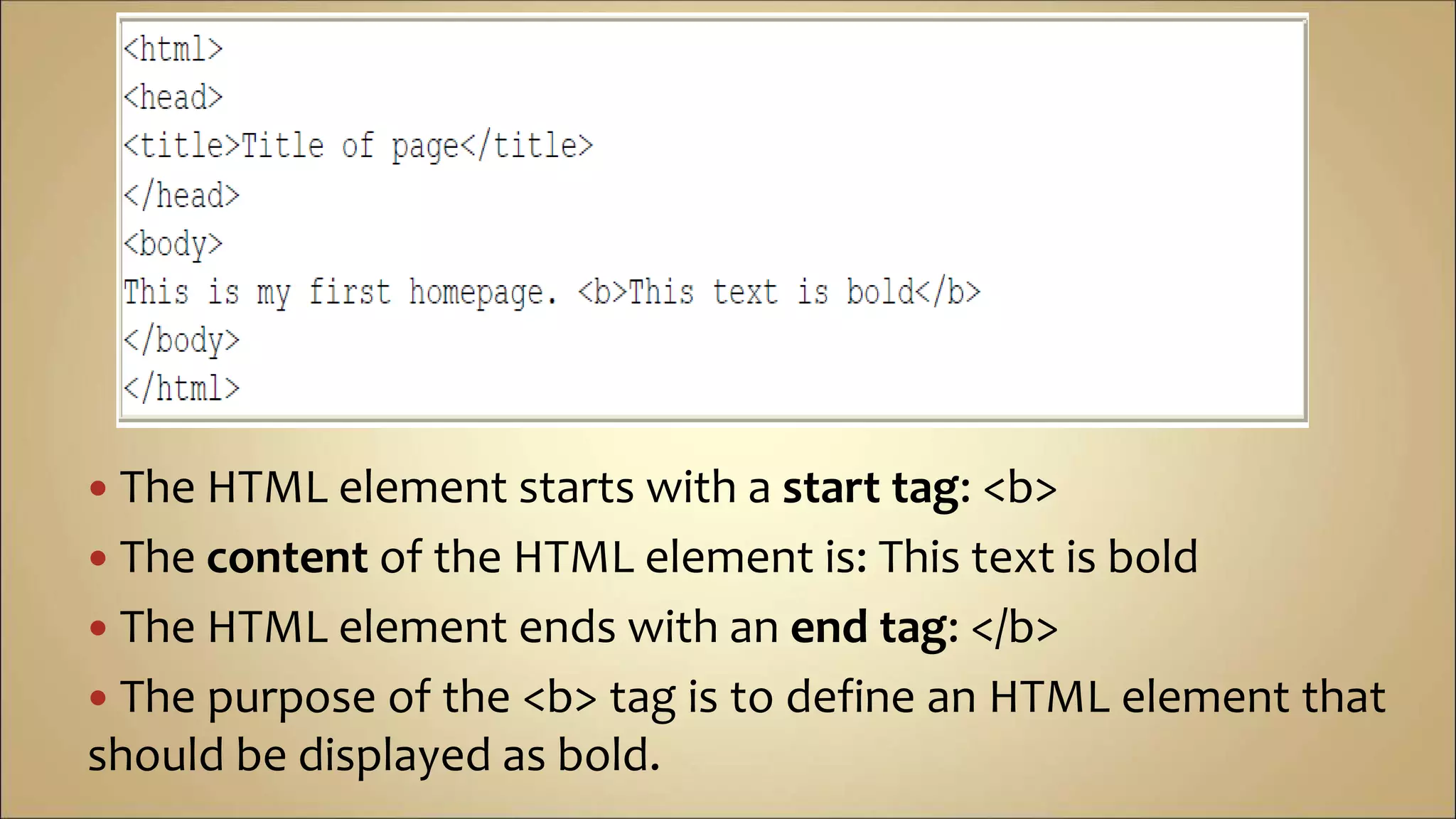  The HTML element starts with a start tag: <b>
 The content of the HTML element is: This text is bold
 The HTML element ends with an end tag: </b>
 The purpose of the <b> tag is to define an HTML element that
should be displayed as bold.
 