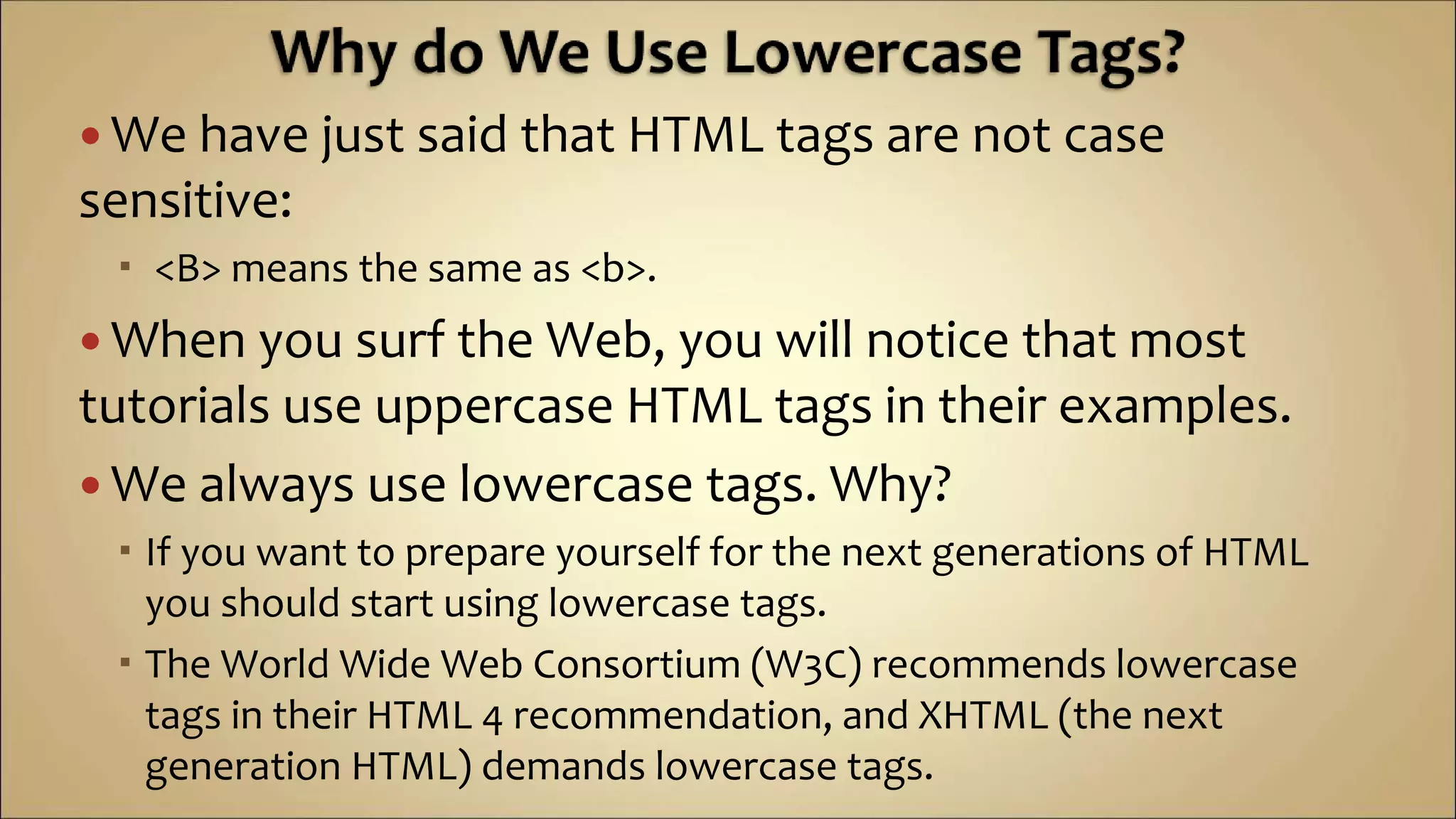  We have just said that HTML tags are not case
sensitive:
 <B> means the same as <b>.
 When you surf the Web, you will notice that most
tutorials use uppercase HTML tags in their examples.
 We always use lowercase tags. Why?
 If you want to prepare yourself for the next generations of HTML
you should start using lowercase tags.
 The World Wide Web Consortium (W3C) recommends lowercase
tags in their HTML 4 recommendation, and XHTML (the next
generation HTML) demands lowercase tags.
 