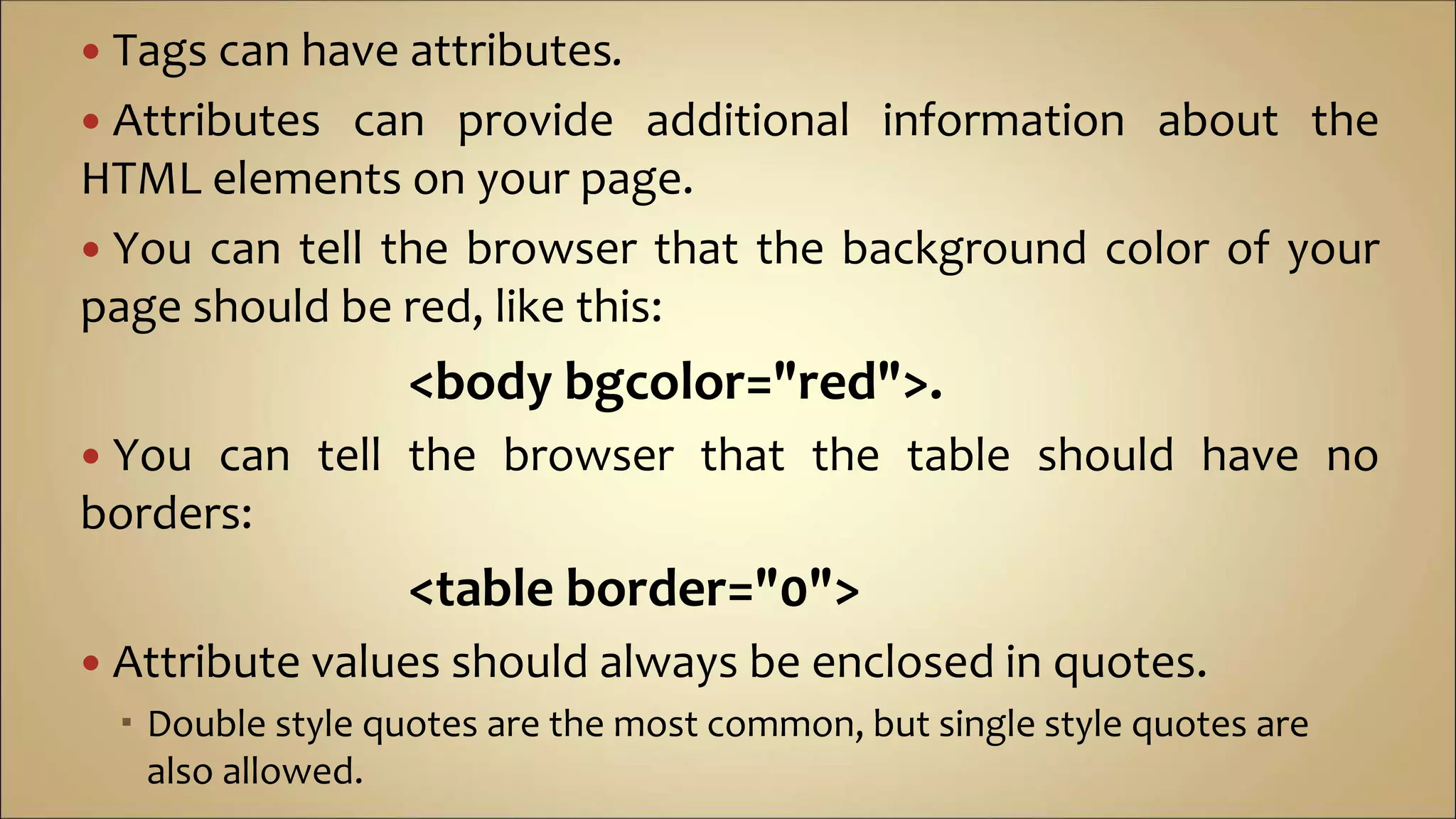  Tags can have attributes.
 Attributes can provide additional information about the
HTML elements on your page.
 You can tell the browser that the background color of your
page should be red, like this:
<body bgcolor="red">.
 You can tell the browser that the table should have no
borders:
<table border="0">
 Attribute values should always be enclosed in quotes.
 Double style quotes are the most common, but single style quotes are
also allowed.
 