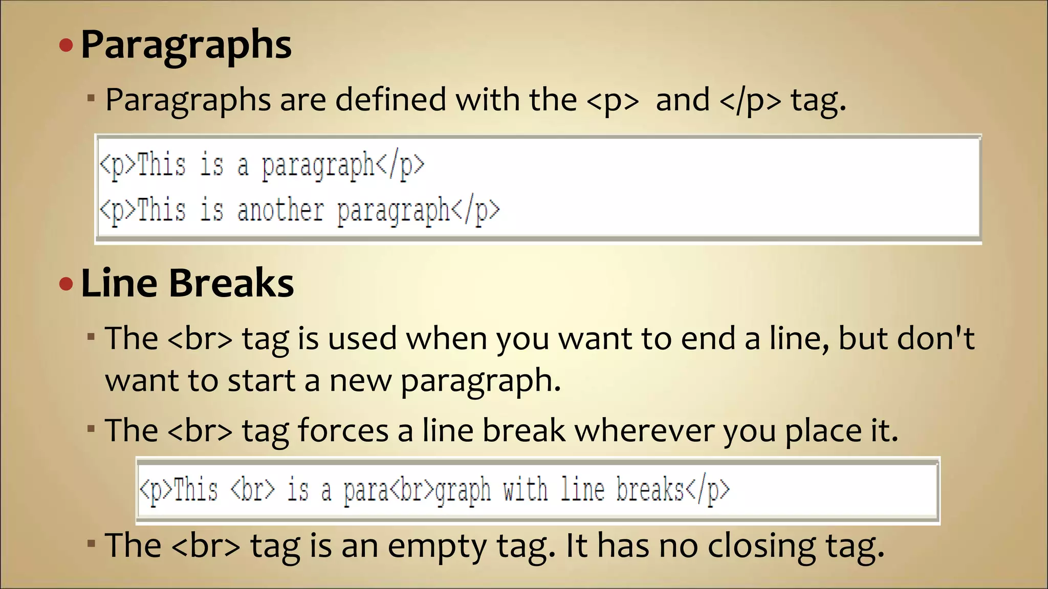 Paragraphs
 Paragraphs are defined with the <p> and </p> tag.
Line Breaks
 The <br> tag is used when you want to end a line, but don't
want to start a new paragraph.
 The <br> tag forces a line break wherever you place it.
 The <br> tag is an empty tag. It has no closing tag.
 