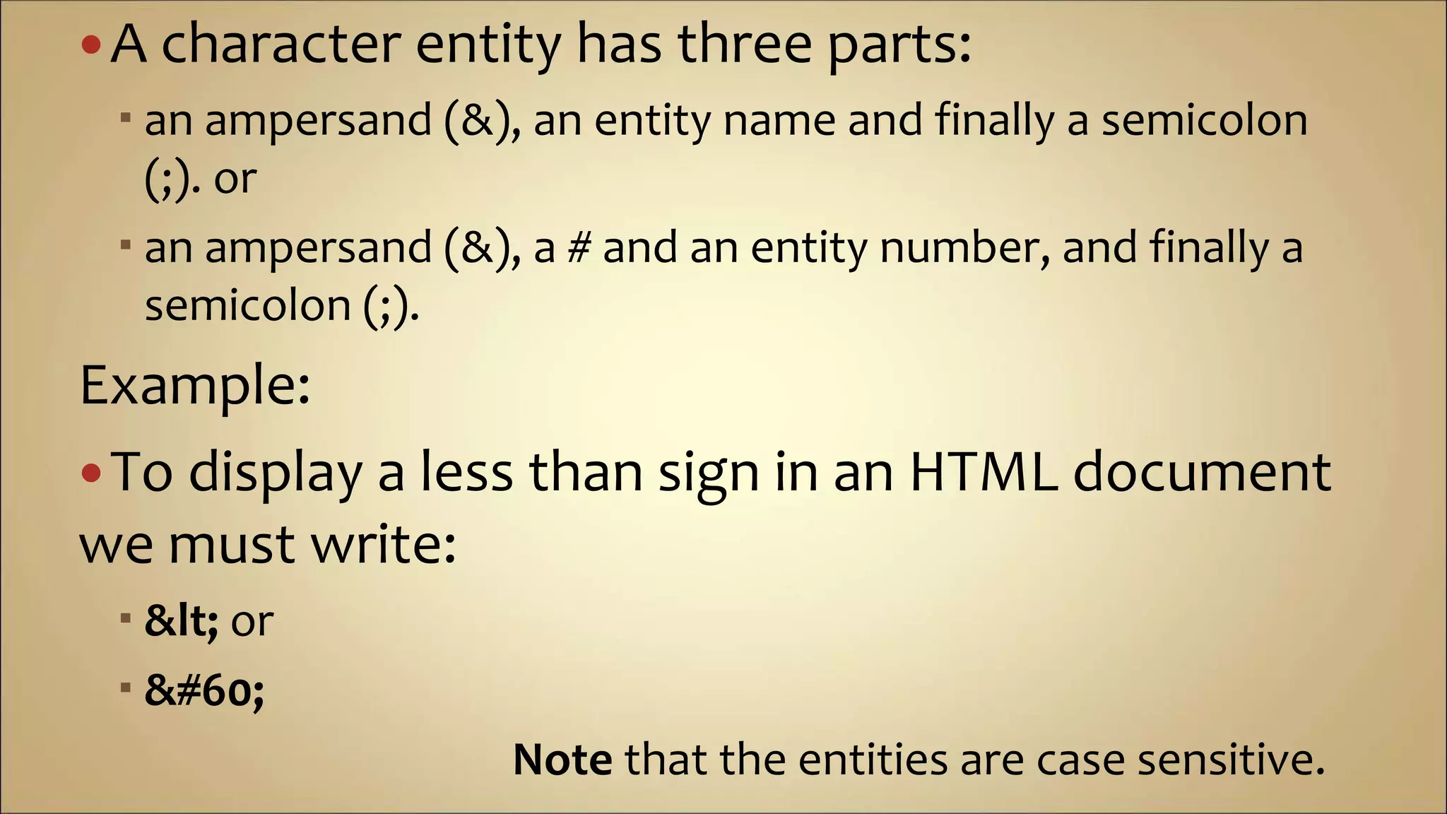 A character entity has three parts:
 an ampersand (&), an entity name and finally a semicolon
(;). or
 an ampersand (&), a # and an entity number, and finally a
semicolon (;).
Example:
To display a less than sign in an HTML document
we must write:
 &lt; or
 &#60;
Note that the entities are case sensitive.
 