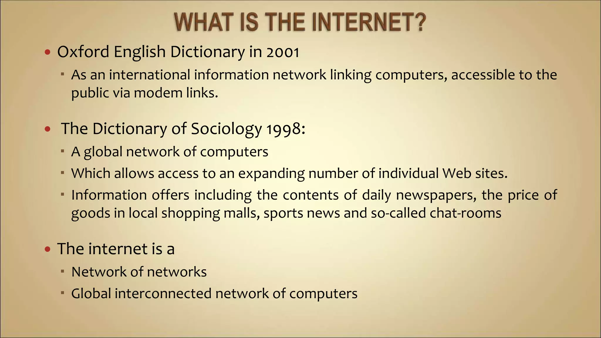  Oxford English Dictionary in 2001
 As an international information network linking computers, accessible to the
public via modem links.
 The Dictionary of Sociology 1998:
 A global network of computers
 Which allows access to an expanding number of individual Web sites.
 Information offers including the contents of daily newspapers, the price of
goods in local shopping malls, sports news and so-called chat-rooms
 The internet is a
 Network of networks
 Global interconnected network of computers
 