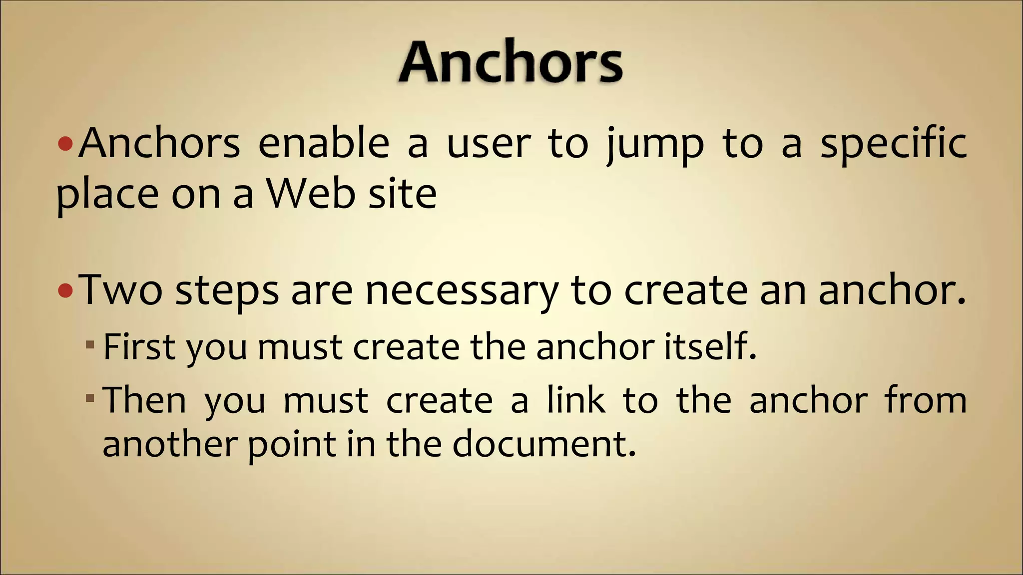 Anchors enable a user to jump to a specific
place on a Web site
Two steps are necessary to create an anchor.
First you must create the anchor itself.
Then you must create a link to the anchor from
another point in the document.
 
