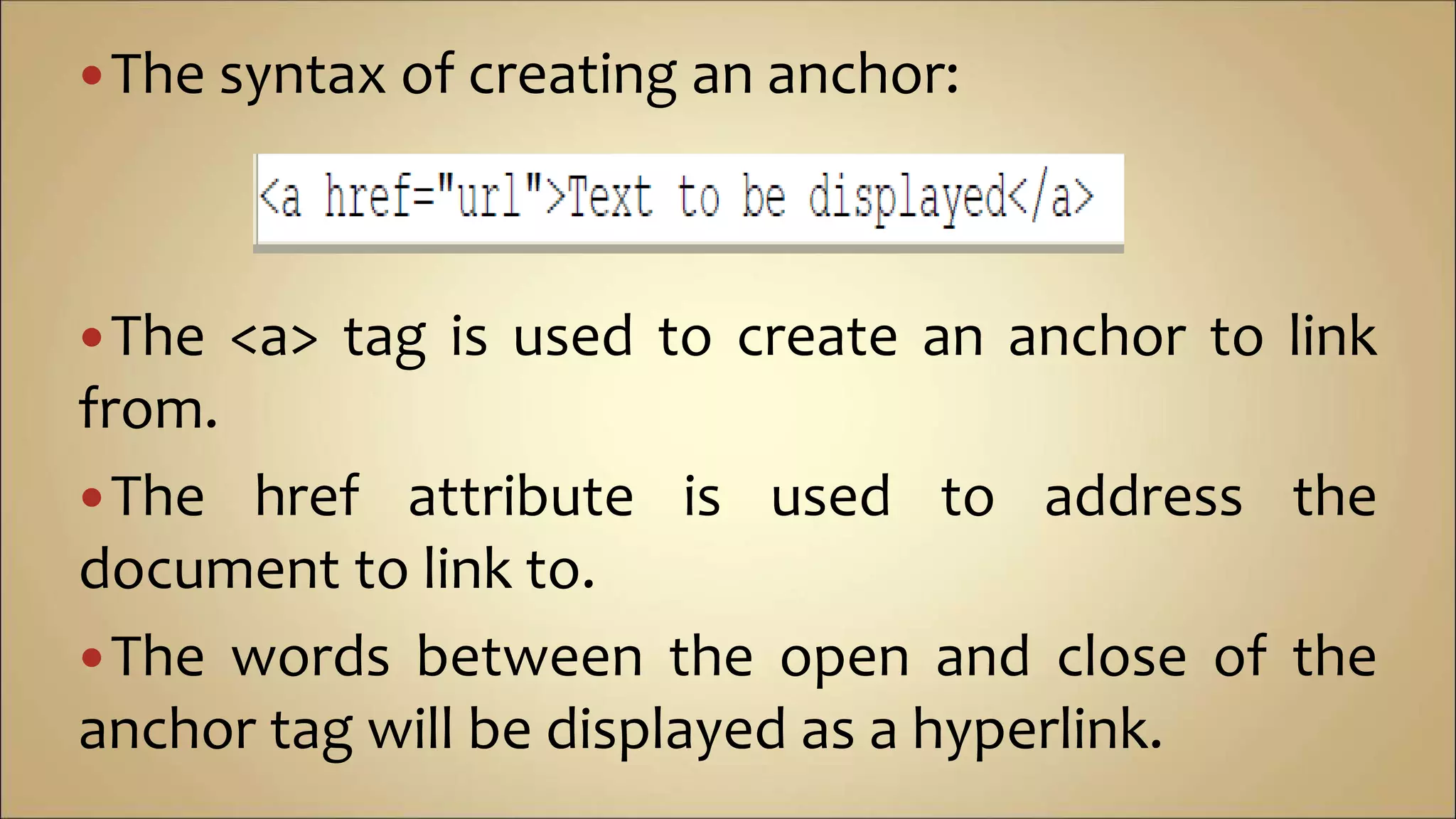 The syntax of creating an anchor:
The <a> tag is used to create an anchor to link
from.
The href attribute is used to address the
document to link to.
The words between the open and close of the
anchor tag will be displayed as a hyperlink.
 