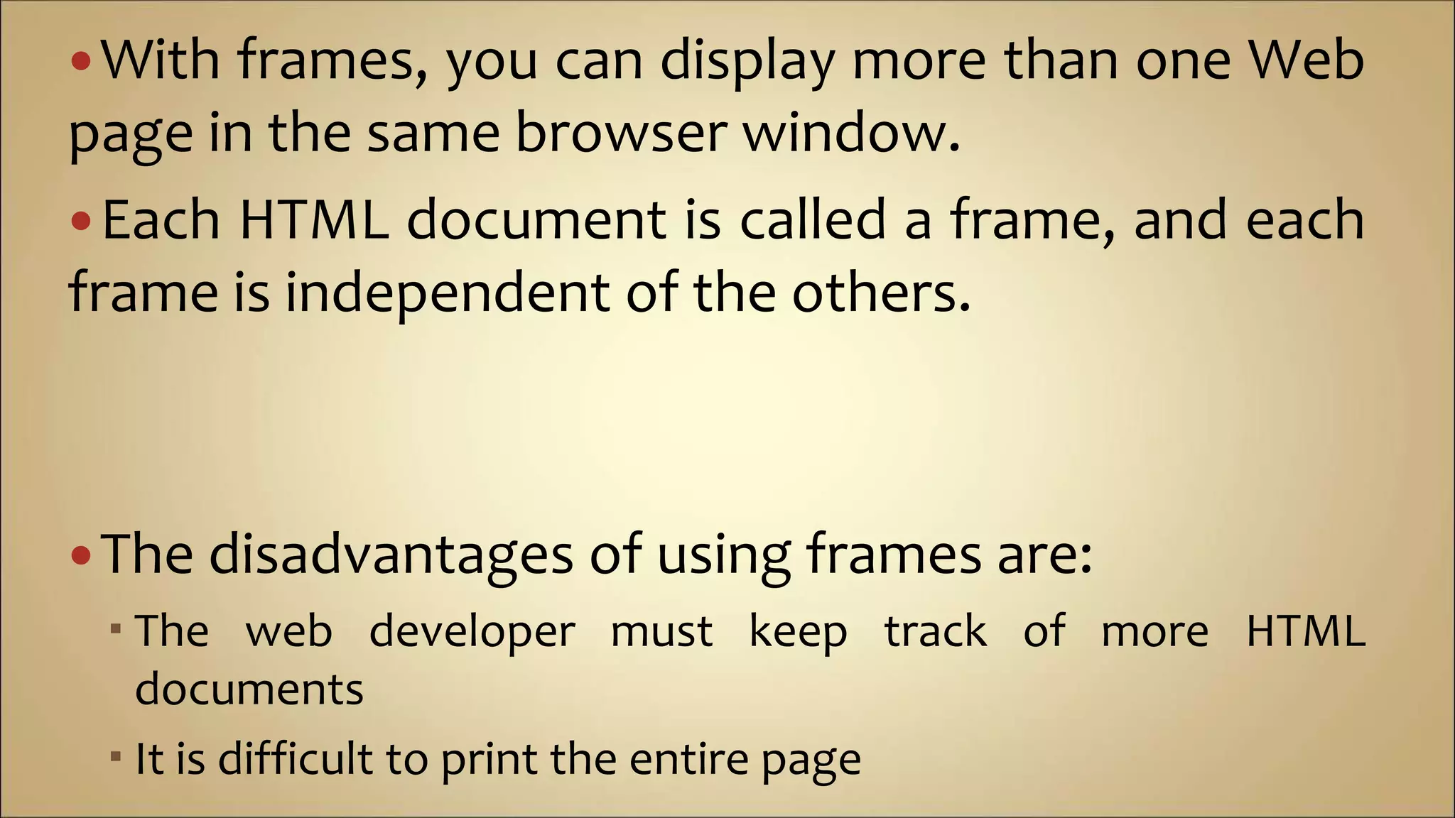 With frames, you can display more than one Web
page in the same browser window.
Each HTML document is called a frame, and each
frame is independent of the others.
The disadvantages of using frames are:
 The web developer must keep track of more HTML
documents
 It is difficult to print the entire page
 