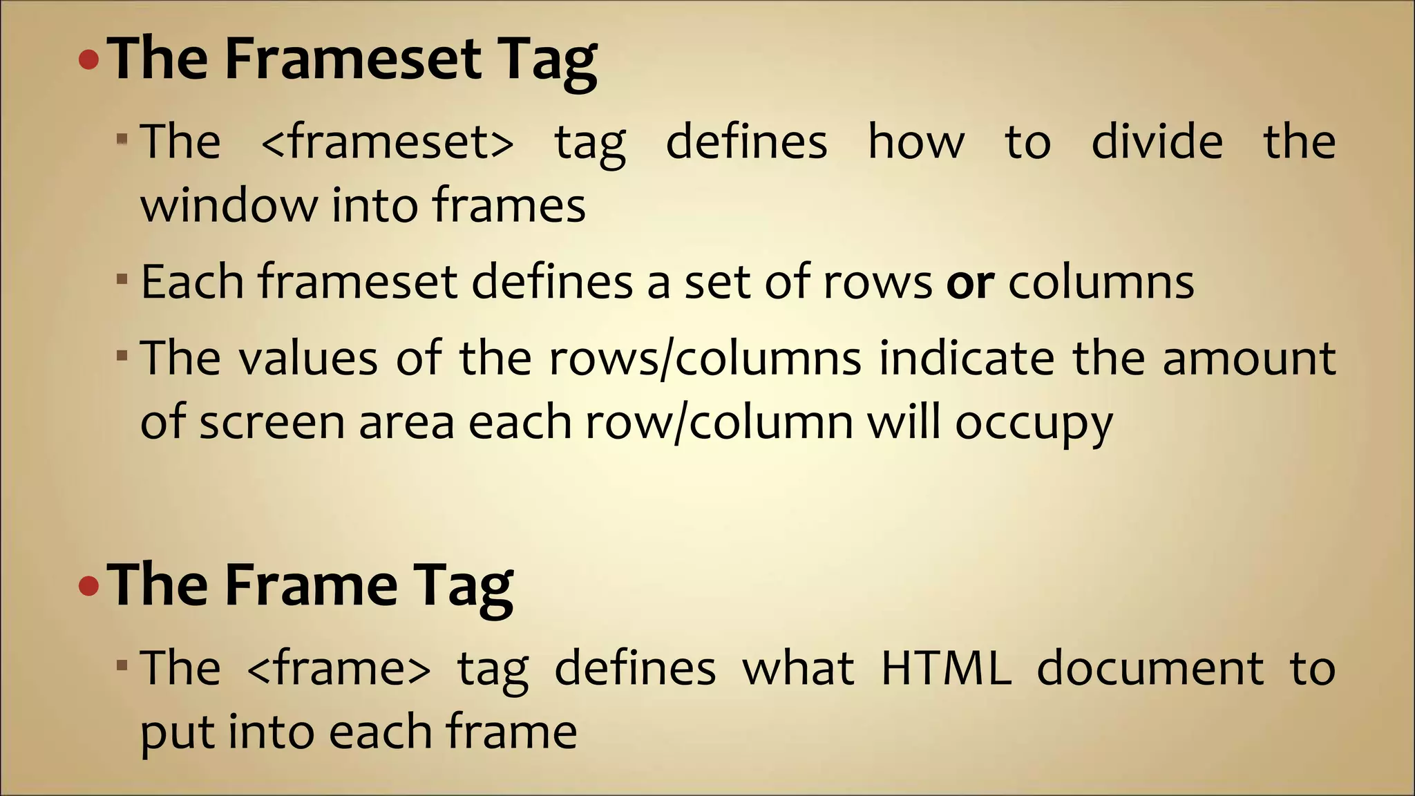 The Frameset Tag
The <frameset> tag defines how to divide the
window into frames
Each frameset defines a set of rows or columns
The values of the rows/columns indicate the amount
of screen area each row/column will occupy
The Frame Tag
The <frame> tag defines what HTML document to
put into each frame
 