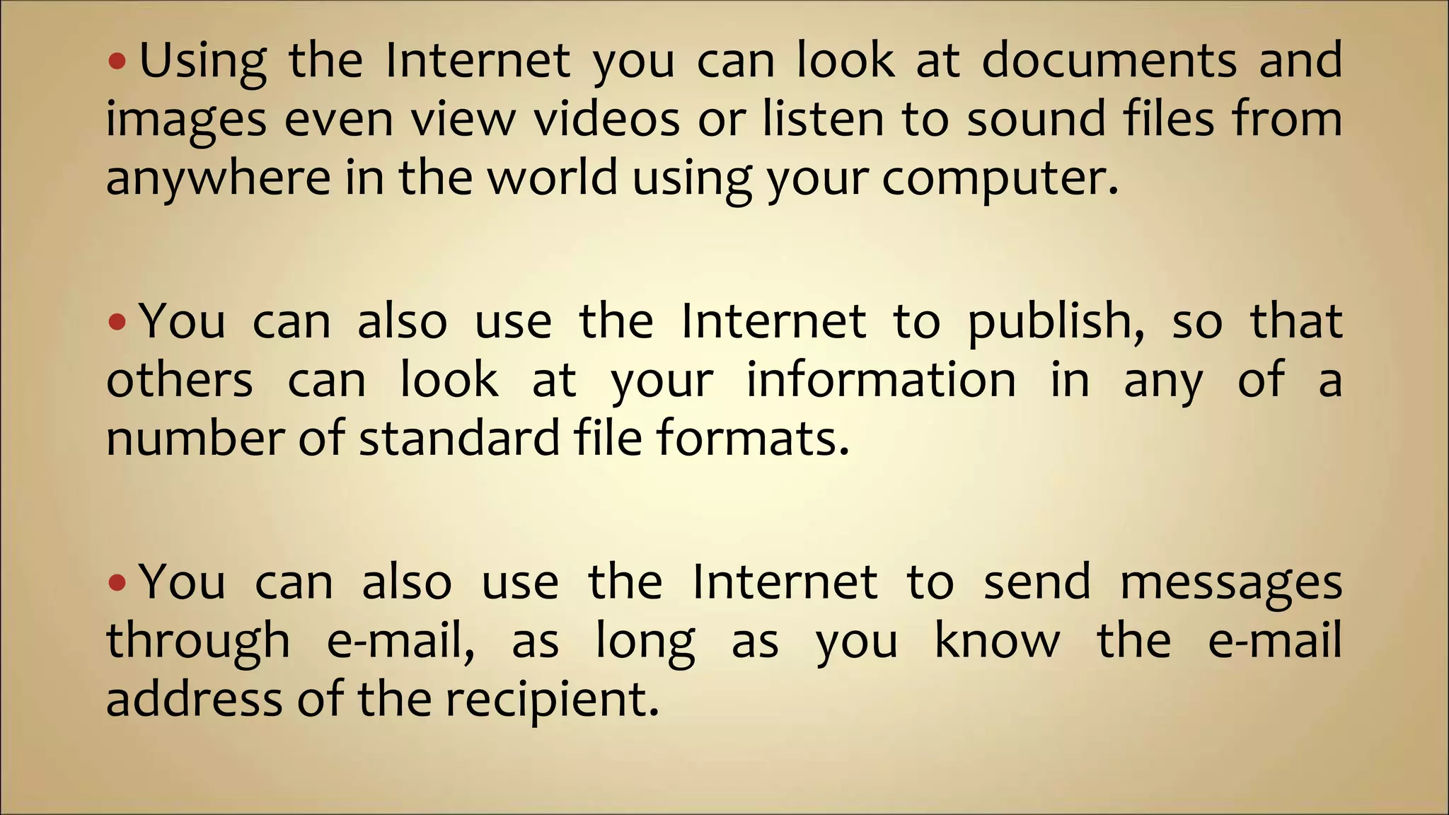  Using the Internet you can look at documents and
images even view videos or listen to sound files from
anywhere in the world using your computer.
 You can also use the Internet to publish, so that
others can look at your information in any of a
number of standard file formats.
 You can also use the Internet to send messages
through e-mail, as long as you know the e-mail
address of the recipient.
 