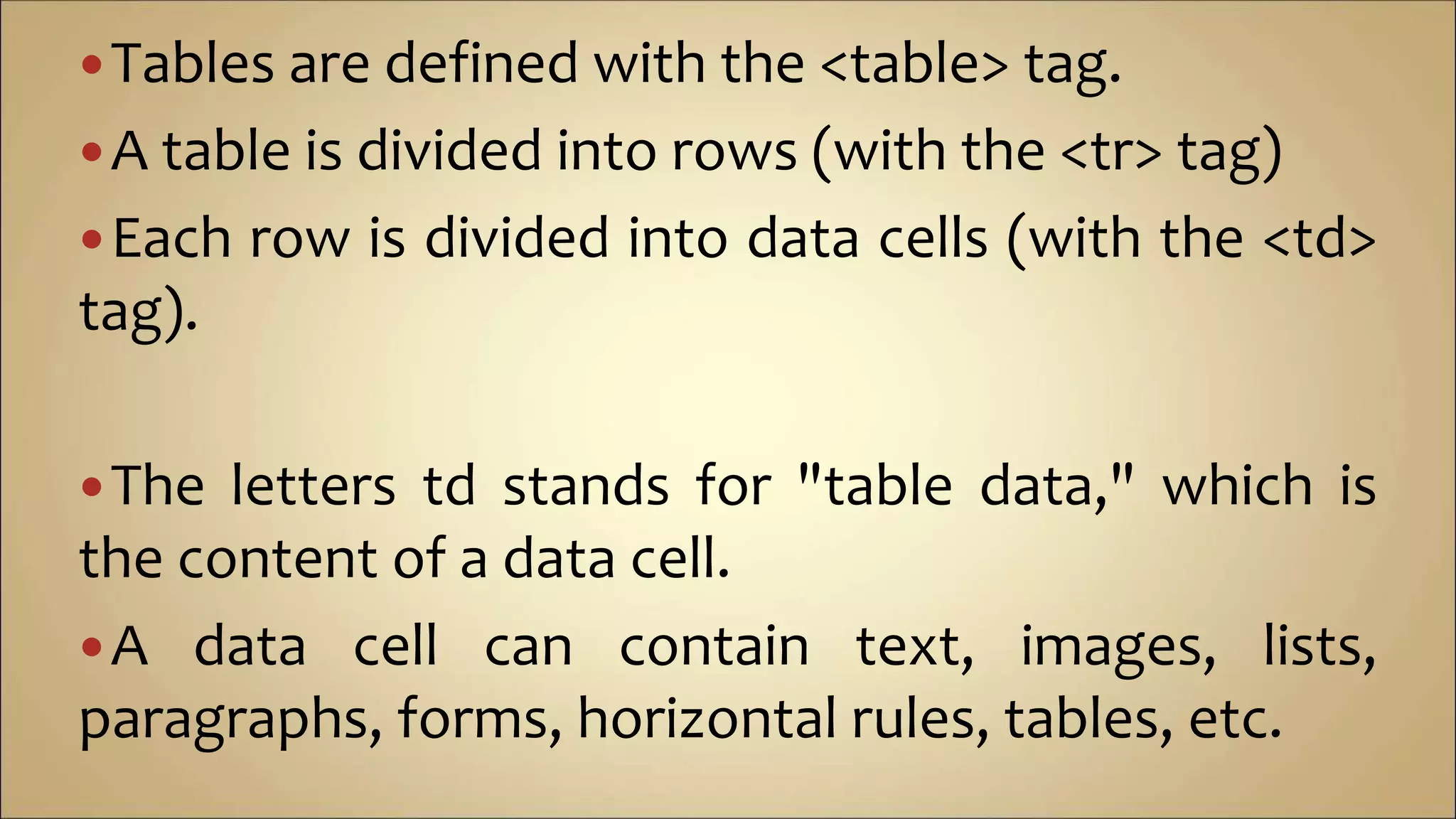 Tables are defined with the <table> tag.
A table is divided into rows (with the <tr> tag)
Each row is divided into data cells (with the <td>
tag).
The letters td stands for "table data," which is
the content of a data cell.
A data cell can contain text, images, lists,
paragraphs, forms, horizontal rules, tables, etc.
 
