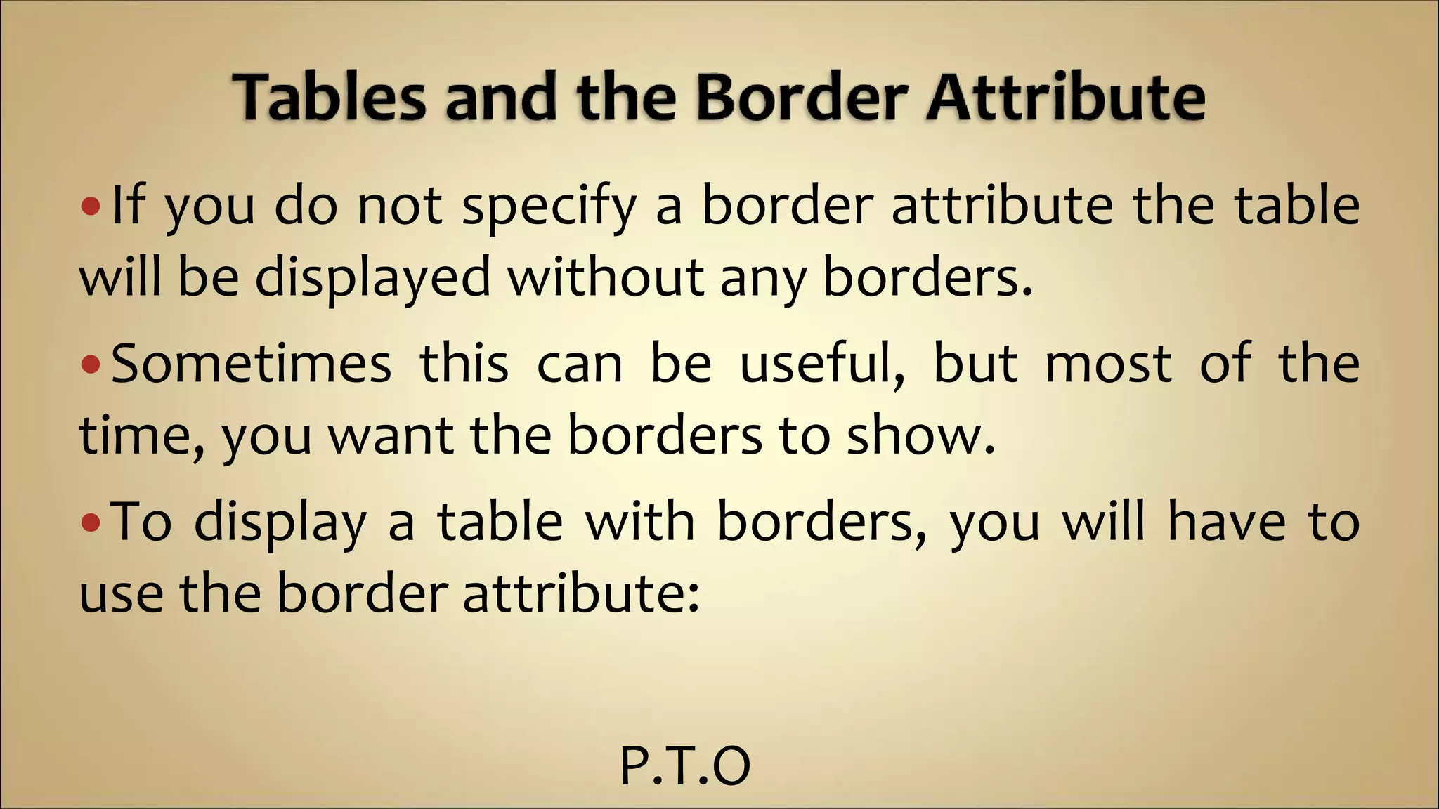 If you do not specify a border attribute the table
will be displayed without any borders.
Sometimes this can be useful, but most of the
time, you want the borders to show.
To display a table with borders, you will have to
use the border attribute:
P.T.O
 
