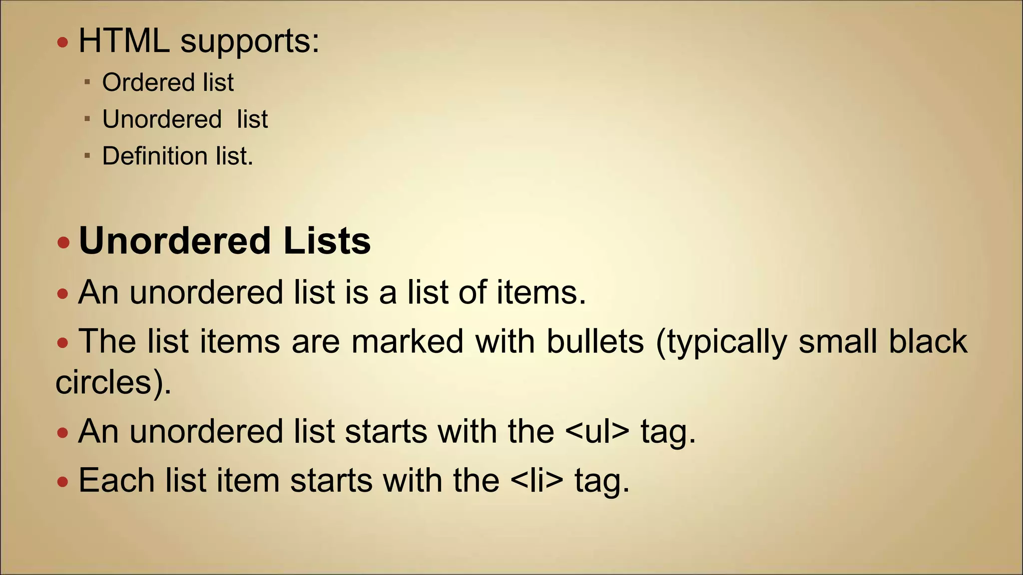  HTML supports:
 Ordered list
 Unordered list
 Definition list.
 Unordered Lists
 An unordered list is a list of items.
 The list items are marked with bullets (typically small black
circles).
 An unordered list starts with the <ul> tag.
 Each list item starts with the <li> tag.
 