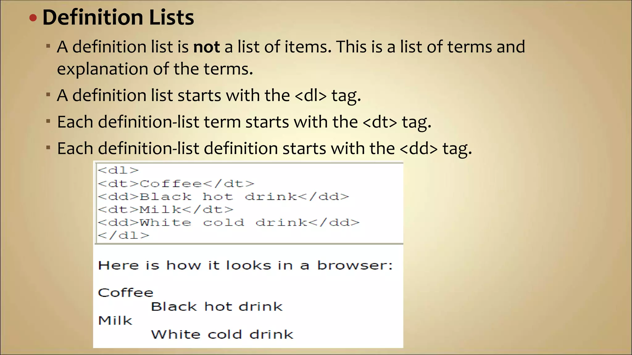 Definition Lists
 A definition list is not a list of items. This is a list of terms and
explanation of the terms.
 A definition list starts with the <dl> tag.
 Each definition-list term starts with the <dt> tag.
 Each definition-list definition starts with the <dd> tag.
 
